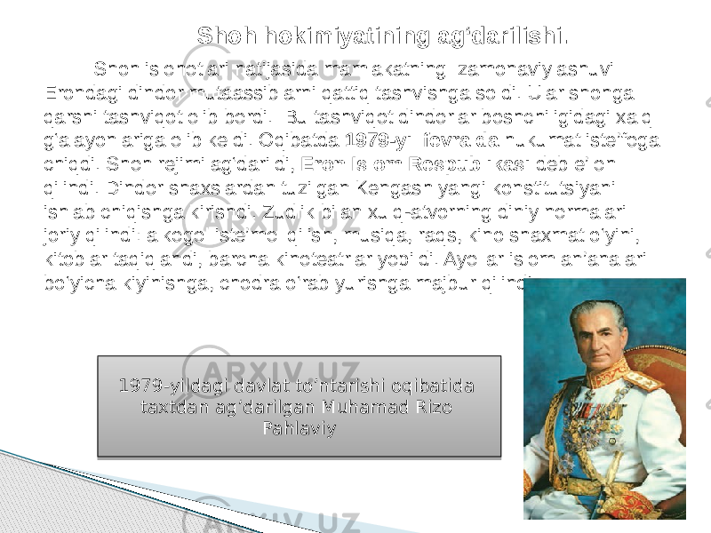  Shoh islohotlari natijasida mamlakatning zamonaviylashuvi Erondagi dindor mutaassiblarni qattiq tashvishga soldi. Ular shohga qarshi tashviqot olib bordi. Bu tashviqot dindorlar boshchiligidagi xalq g‘alayonlariga olib keldi. Oqibatda 1979-yil fevralda hukumat iste’foga chiqdi. Shoh rejimi ag‘darildi, Eron Islom Respublikasi deb e’lon qilindi. Dindor shaxslardan tuzilgan Kengash yangi konstitutsiyani ishlab chiqishga kirishdi. Zudlik bilan xulq-atvorning diniy normalari joriy qilindi: alkogol iste’mol qilish, musiqa, raqs, kino shaxmat o‘yini, kitoblar taqiqlandi, barcha kinoteatrlar yopildi. Ayollar islom an’analari bo‘yicha kiyinishga, chodra o‘rab yurishga majbur qilindi. Shoh hokimiyatining ag‘darilishi. 1979-yildagi davlat to’ntarishi oqibatida taxtdan ag’darilgan Muhamad Rizo Pahlaviy 2A 0E 3F 