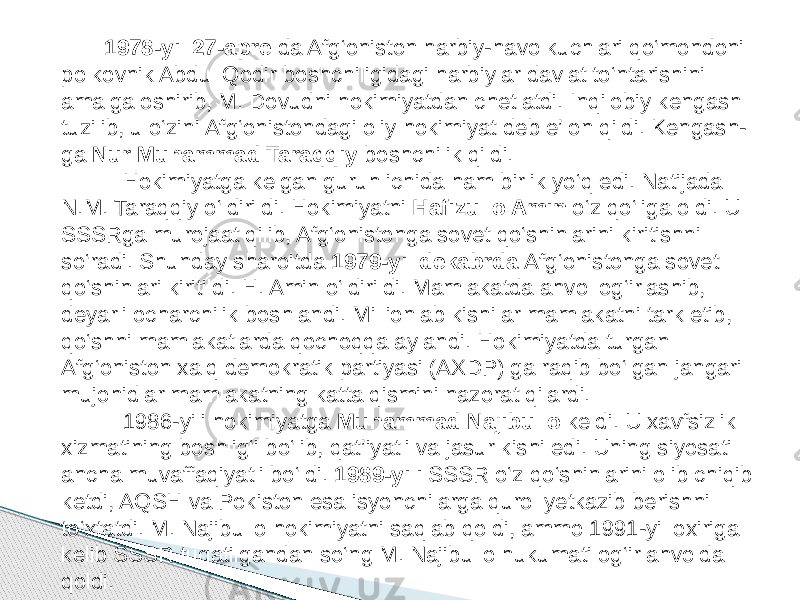  1978-yil 27-aprel da Afg‘oniston harbiy-havo kuchlari qo‘mondoni polkovnik Abdul Qodir boshchiligidagi harbiylar davlat to‘ntarishini amalga oshirib, M. Dovudni hokimiyatdan chetlatdi. Inqilobiy kengash tuzilib, u o‘zini Afg‘onistondagi oliy hokimiyat deb e’lon qildi. Kengash- ga Nur Muhammad Taraqqiy boshchilik qildi. Hokimiyatga kelgan guruh ichida ham birlik yo‘q edi. Natijada N.M. Taraqqiy o‘ldirildi. Hokimiyatni Hafizullo Amin o‘z qo‘liga oldi. U SSSRga murojaat qilib, Afg‘onistonga sovet qo‘shinlarini kiritishni so‘radi. Shunday sharoitda 1979-yil dekabrda Afg‘onistonga sovet qo‘shinlari kiritildi. H. Amin o‘ldirildi. Mamlakatda ahvol og‘irlashib, deyarli ocharchilik boshlandi. Millionlab kishilar mamlakatni tark etib, qo‘shni mamlakatlarda qochoqqa aylandi. Hokimiyatda turgan Afg‘oniston xalq demokratik partiyasi (AXDP) ga raqib bo‘lgan jangari mujohidlar mamlakatning katta qismini nazorat qilardi. 1986-yili hokimiyatga Muhammad Najibullo keldi. U xavfsizlik xizmatining boshlig‘i bo‘lib, qat’iyatli va jasur kishi edi. Uning siyosati ancha muvaffaqiyatli bo‘ldi. 1989-yili SSSR o‘z qo‘shinlarini olib chiqib ketdi, AQSH va Pokiston esa isyonchilarga qurol yetkazib berishni to‘xtatdi. M. Najibullo hokimiyatni saqlab qoldi, ammo 1991-yil oxiriga kelib SSSR tugatilgandan so‘ng M. Najibullo hukumati og‘ir ahvolda qoldi. 