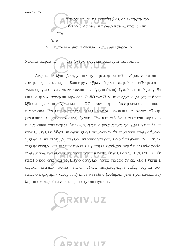 www.arxiv.uz Канал ишчи хотирасида ( CB , ESB ) сақлансин SIO буйруғи билан канални ишга туширсин End End Else хато тузатиш учун мос амаллар қилинсин Узилган жараёнга LPS буйруғи орқали бошқарув узатилсин. Агар канал бўш бўлса, у ишга туширилади ва кейин сўров канал ишчи хотирасида сақланади. Бошқарув сўров берган жараёнга қайтарилиши мумкин, ўзаро маълумот алмашиши (ўқиш-ёзиш) бўлаётган пайтда у ў з ишини давом эттириш мумкин. IOINTERRUPT процедурасида ўқиш-ёзиш бўйича узилиш бўлганда О С томонидан бажариладиган ишлар келтирилган.Узилиш чақирган канал номери узилишнинг ҳолат сўзида (узилишнинг ишчи соҳасида) бўлади. Узилиш сабабини аниқлаш учун О С канал ишчи соҳасидаги байроқ ҳолатини таҳлил қилади. Агар ўқиш-ёзиш нормал тугаган бўлса, узилиш қайта ишловчиси бу ҳодисани ҳолати блоки орқали О С ни хабардор қилади. Бу ички узилишга олиб келувчи SVC сўров орқали амалга оширилиши мумкин. Бу ҳолни кутаётган ҳар бир жараён тайёр ҳолатга келтирилади. Агар ўқиш-ёзиш нормал бўлмаган ҳолда тугаса, О С бу носозликни йўқотиш чораларини кўради: ўқиш хатоси бўлса, қайта ўқишга ҳаракат қилиши; қоғоз тугаган бўлса, операторларга хабар бериш ёки носозлик ҳақидаги хабарни сўраган жараёнга (фойдаланувчи программасига) бериши ва жараён акс таъсирини кутиш мумкин. 