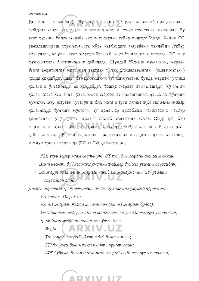 www.arxiv.uz ўрнатади (аниқлайди). Шу орқали топшириқ учун марказий процессордан фойдаланишга ажратилган максимал вақтни- вақт квантини аниқлайди. Бу вақт тугаши билан жараён актив ҳолатдан тайёр ҳолатга ўтади. Кейин ОС режалаштириш стратегиясига кўра навбатдаги жараённи танлайди (тайёр ҳолатдаги) ва уни актив ҳолатга ўтказиб, унга бошқарувни узатади. ОСнинг функциясига диспетчирлик дейилади. Шундай бўлиши мумкинки, жараён ўзига ажратилган максимал вақтдан тўлиқ фойдаланмаган (ишлатмаган ) ҳолда қандайдир шарт бажарилишини кутиш мумкин, бунда жараён тўхташ ҳолатига ўтказилади ва қандайдир бошқа жараён активлашади. Кутилган ҳолат юзага келганда тўхтатилган жараён активлашишига даъвогар бўлиши мумкин. Бир жараён тугагунча бир неча марта актив - тўхтатилган-тайёр ҳолатларда бўлиши мумкин. Бу ҳолатлар ҳисоблаш натижасига таъсир қилмаслиги учун унинг ҳолати сақлаб қолиниши керак. ОСда ҳар бир жараённинг ҳолати Жараён ҳолати блокида (PSB) сақланади. Унда жараён қайси ҳолатда бўлганлиги, машина регистрларини сақлаш адреси ва бошқа маълумотлар сақланади (PC ва SW қийматлари). PSB учун зарур маълумотларни ОТ қуйидагилардан олиши мумкин:  Вақт кванти бўйича маълумотни таймер бўйича узилиш соҳасидан;  Бошқарув узатилган жараён ҳақидаги маълумотни SW узилиш соҳасидан олади. Диспетчирликда фойдалниладиган алгоритмнинг умумий кўриниши : Procedure Dispatch ; Актив жараён PSB си янгилансин (актив жараён бўлса); Навбатдаги тайёр жараён танлансин ва унга бошқарув узатилсин; If таймер жараён топилган бўлса then Begin Танланган жараён Актив деб белгилансин; STI буйруғи билан вақт кванти ўрнатилсин; LPS буйруғи билан танланган жараёнга бошқарув узатилсин; 