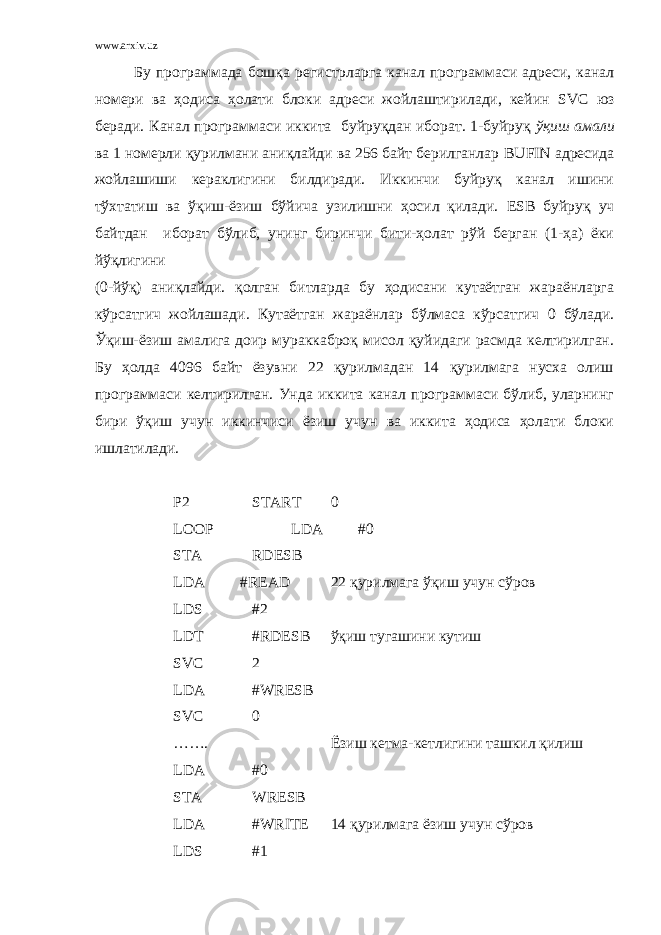 www.arxiv.uz Бу программада бошқа регистрларга канал программаси адреси, канал номери ва ҳодиса ҳолати блоки адреси жойлаштирилади, кейин SVC юз беради. Канал программаси иккита буйруқдан иборат. 1-буйруқ ўқиш амали ва 1 номерли қурилмани аниқлайди ва 256 байт берилганлар BUFIN адресида жойлашиши кераклигини билдиради. Иккинчи буйруқ канал ишини тўхтатиш ва ўқиш-ёзиш бўйича узилишни ҳосил қилади. ESB буйруқ уч байтдан иборат бўлиб, унинг биринчи бити-ҳолат рўй берган (1-ҳа) ёки йўқлигини (0-йўқ) аниқлайди. қолган битларда бу ҳодисани кутаётган жараёнларга кўрсатгич жойлашади. Кутаётган жараёнлар бўлмаса кўрсатгич 0 бўлади. Ўқиш-ёзиш амалига доир мураккаброқ мисол қуйидаги расмда келтирилган. Бу ҳолда 4096 байт ёзувни 2 қурилмадан 14 қурилмага нусха олиш программаси келтирилган. Унда иккита канал программаси бўлиб, уларнинг бири ўқиш учун иккинчиси ёзиш учун ва иккита ҳодиса ҳолати блоки ишлатилади. P2 START 0 LOOP LDA #0 STA RDESB LDA #READ 2 қурилмага ўқиш учун сўров LDS #2 LDT #RDESB ўқиш тугашини кутиш SVC 2 LDA #WRESB SVC 0 ……. Ёзиш кетма-кетлигини ташкил қилиш LDA #0 STA WRESB LDA #WRITE 14 қурилмага ёзиш учун сўров LDS #1 