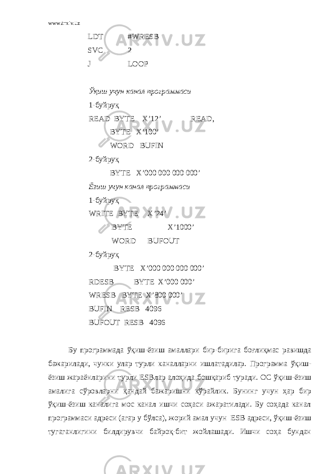 www.arxiv.uz LDT #WRESB SVC 2 J LOOP Ўқиш учун канал программаси 1- буйруқ READ BYTE X’12’ READ, BYTE X’100’ WORD BUFIN 2- буйру қ BYTE X’000 000 000 000’ Ёзиш учун канал программаси 1-буйруқ WRITE BYTE X ’24’ BYTE X ’1000’ WORD BUFOUT 2-буйруқ BYTE X ’000 000 000 000’ RDESB BYTE X’000 000’ WRESB BYTE X’800 000’ BUFIN RESB 4096 BUFOUT RESB 4096 Бу программада ўқиш - ёзиш амаллари бир - бирига боғлиқмас равишда бажарилади , чунки улар турли каналларни ишлатадилар . Программа ўқиш - ёзиш жараёнларини турли ESB лар алоҳида бошқариб туради . О С ўқиш - ёзиш амалига сўровларни қандай бажаришни кўрайлик . Бунинг учун ҳар бир ўқиш-ёзиш каналига мос канал ишчи соҳаси ажаратилади. Бу соҳада канал программаси адреси (агар у бўлса), жорий амал учун ESB адреси, ўқиш-ёзиш тугаганлигини билдирувчи байроқ-бит жойлашади. Ишчи соҳа бундан 