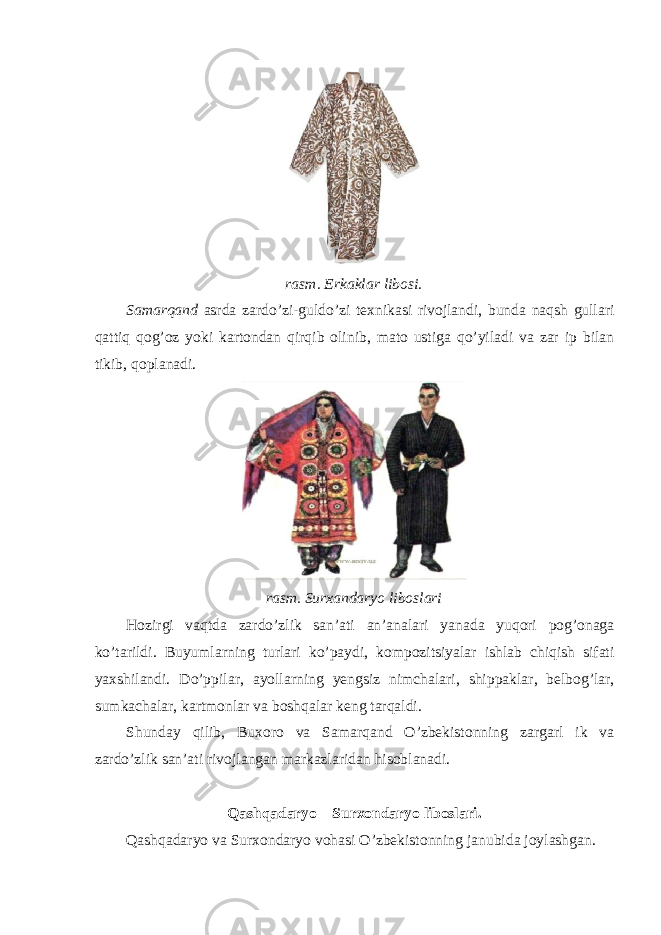 rasm . Erkaklar libosi . Samarqand asrda zardo ’ zi - guldo ’ zi texnikasi rivojlandi , bunda naqsh gullari qattiq qog ’ oz yoki kartondan qirqib olinib , mato ustiga qo ’ yiladi va zar ip bilan tikib , qoplanadi . rasm . Surxandaryo liboslari Hozirgi vaqtda zardo ’ zlik san ’ ati an ’ analari yanada yuqori pog ’ onaga ko ’ tarildi . Buyumlarning turlari ko ’ paydi , kompozitsiyalar ishlab chiqish sifati yaxshilandi . Do ’ ppilar , ayollarning yengsiz nimchalari , shippaklar , belbog ’ lar , sumkachalar , kartmonlar va boshqalar keng tarqaldi . Shunday qilib , Buxoro va Samarqand O ’ zbekistonning zargarl ik va zardo ’ zlik san ’ ati rivojlangan markazlaridan hisoblanadi . Qashqadaryo – Surxondaryo liboslari. Qashqadaryo va Surxondaryo vohasi O’zbekistonning janubida joylashgan. 