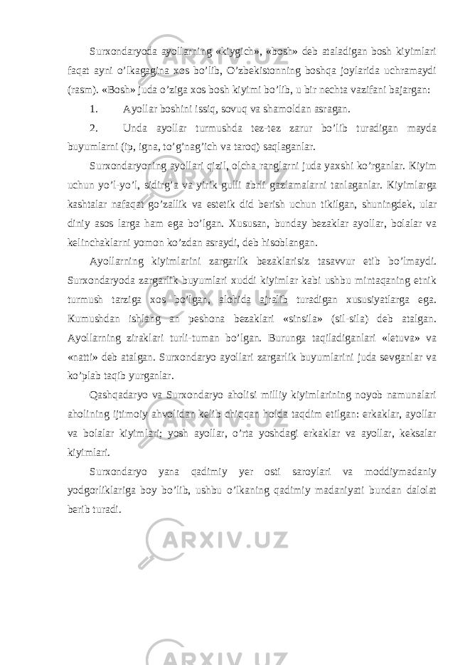 Surxondaryoda ayollarning «kiygich», «bosh» deb ataladigan bosh kiyimlari faqat ayni o’lkagagina xos bo’lib, O’zbekistonning boshqa joylarida uchramaydi (rasm). «Bosh» juda o’ziga xos bosh kiyimi bo’lib, u bir nechta vazifani bajargan: 1. А yollar boshini issiq, sovuq va shamoldan asragan. 2. Unda ayollar turmushda tez-tez zarur bo’lib turadigan mayda buyumlarni (ip, igna, to’g’nag’ich va taroq) saqlaganlar. Surxondaryoning ayollari qizil, olcha ranglarni juda yaxshi ko’rganlar. К iyim uchun yo’l-yo’l, sidirg’a va yirik gulli abrli gazlamalarni tanlaganlar. К iyimlarga kashtalar nafaqat go’zallik va estetik did berish uchun tikilgan, shuningdek, ular diniy asos larga ham ega bo’lgan. Х ususan, bunday bezaklar ayollar, bolalar va kelinchaklarni yomon ko’zdan asraydi, deb hisoblangan. Аyollarning kiyimlarini zargarlik bezaklarisiz tasavvur etib bo’lmaydi. Surxondaryoda zargarlik buyumlari xuddi kiyimlar kabi ushbu mintaqaning etnik turmush tarziga xos bo’lgan, alohida ajralib turadigan xususiyatlarga ega. К umushdan ishlang an peshona bezaklari «sinsila» (sil-sila) deb atalgan. А yollarning ziraklari turli-tuman bo’lgan. Burunga taqiladiganlari «letuva» va «natti» deb atalgan. Surxondaryo ayollari zargarlik buyumlarini juda sevganlar va ko’plab taqib yurganlar. Qashqadaryo va Surxondaryo aholisi milliy kiyimlarining noyob namunalari aholining ijtimoiy ahvolidan kelib chiqqan holda taqdim etilgan: erkaklar, ayollar va bolalar kiyimlari; yosh ayollar, o’rta yoshdagi erkaklar va ayollar, keksalar kiyimlari. Surxondaryo yana qadimiy yer osti saroylari va moddiymadaniy yodgorliklariga boy bo’lib, ushbu o’lkaning qadimiy madaniyati bundan dalolat berib turadi. 