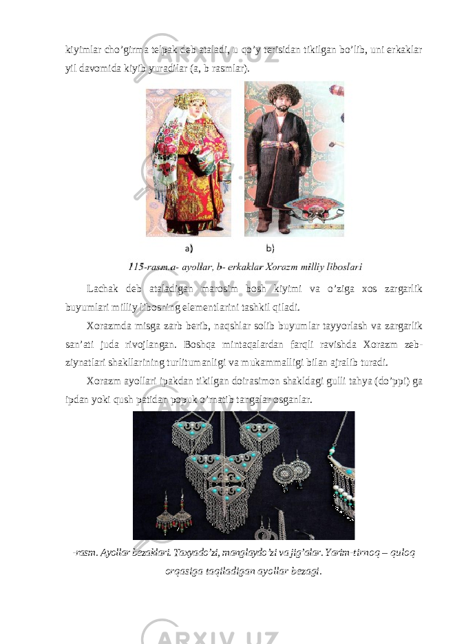 kiyimlar cho’girma telpak deb ataladi, u qo’y terisidan tikilgan bo’lib, uni erkaklar yil davomida kiyib yuradilar (a, b rasmlar). Lachak deb ataladigan marosim bosh kiyimi va o’ziga xos zargarlik buyumlari milliy libosning elementlarini tashkil qiladi. Х orazmda misga zarb berib , naqshlar solib buyumlar tayyorlash va zargarlik san ’ ati juda rivojlangan . Boshqa mintaqalardan farqli ravishda Х orazm zeb - ziynatlari shakllarining turlitumanligi va mukammalligi bilan ajralib turadi . Х orazm ayollari ipakdan tikilgan doirasimon shakldagi gulli tahya ( do ’ ppi ) ga ipdan yoki qush patidan popuk o ’ rnatib tangalar osganlar . -rasm. Ayollar bezaklari. Taxyado’zi, manglaydo’zi va jig’alar. Yarim- tirnoq – quloq orqasiga taqiladigan ayollar bezagi. 