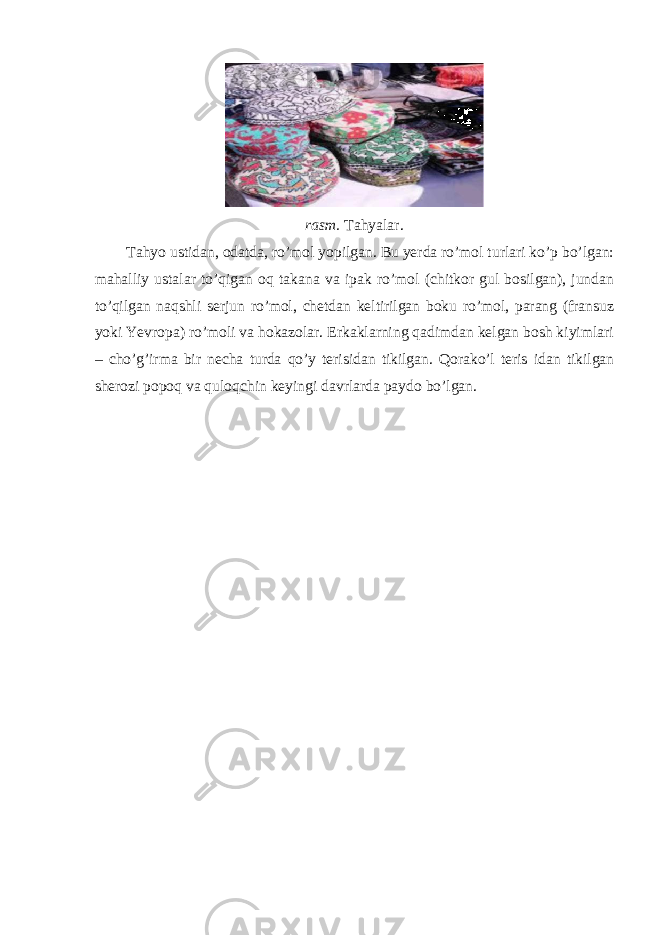 rasm. Tahyalar. Т ahyo ustidan, odatda, ro’mol yopilgan. Bu yerda ro’mol turlari ko’p bo’lgan: mahalliy ustalar to’qigan oq takana va ipak ro’mol (chitkor gul bosilgan), jundan to’qilgan naqshli serjun ro’mol, chetdan keltirilgan boku ro’mol, parang (fransuz yoki Yevropa) ro’moli va hokazolar. Erkaklarning qadimdan kelgan bosh kiyimlari – cho’g’irma bir necha turda qo’y terisidan tikilgan. Qorako’l teris idan tikilgan sherozi popoq va quloqchin keyingi davrlarda paydo bo’lgan. 