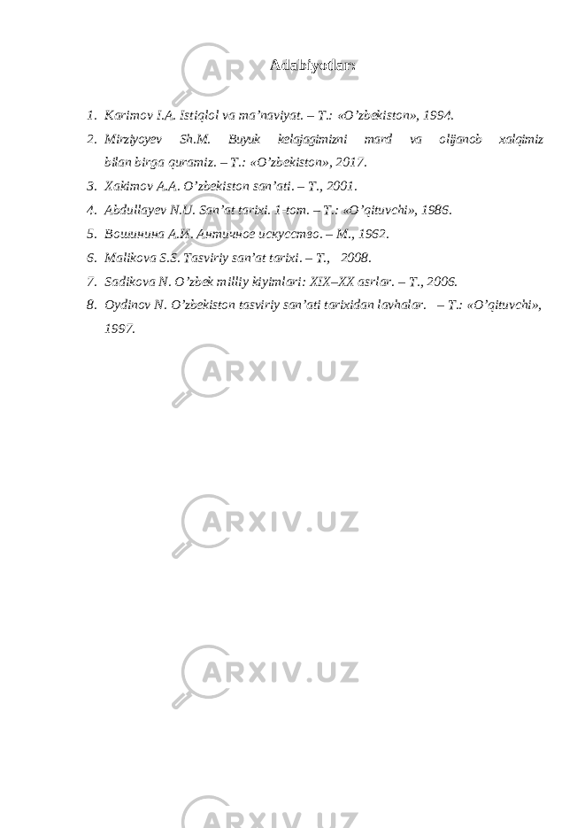 Adabiyotlar: 1. Karimov I . A . Istiqlol va ma ’ naviyat . – T .: «О’ zbekiston », 1994. 2. Mirziyoyev Sh . M . Buyuk kelajagimizni mard va olijanob xalqimiz bilan birga quramiz . – T .: « O ’ zbekiston », 2017. 3. Ха kimov А . А . O’zbekiston san’ati. – Т ., 2001. 4. Abdullayev N.U . San’at tarixi. 1- tom . – T .: « O ’ qituvchi », 1986. 5. Вошинина А.И. Античное искусство. – M ., 1962. 6. Malikova S.S. Tasviriy san’at tarixi. – T., 2008. 7. Sadikova N . O’zbek milliy kiyimlari: XIX–XX asrlar. – T., 2006. 8. Oydinov N. O’zbekiston tasviriy san’ati tarixidan lavhalar. – T.: «O’qituvchi», 1997. 