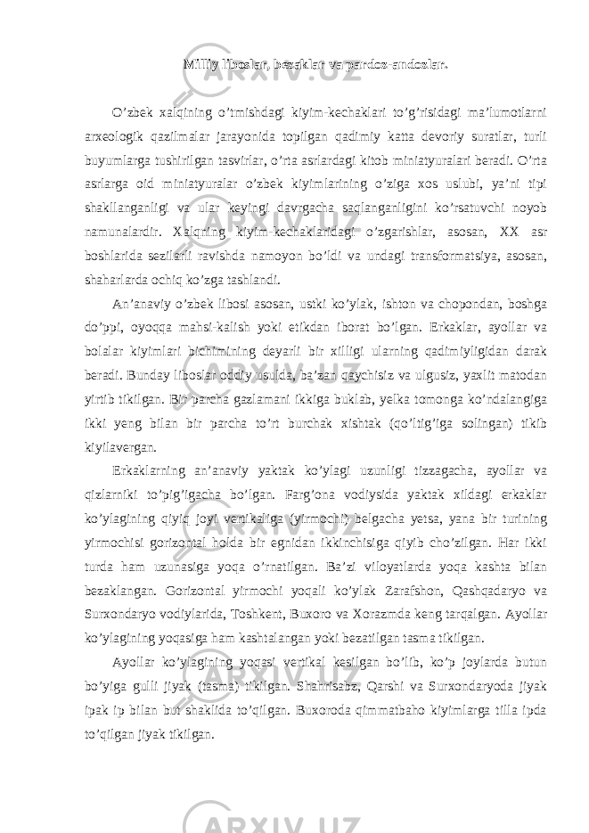 М illiy liboslar, bezaklar va pardoz-andozlar. O’zbek xalqining o’tmishdagi kiyim-kechaklari to’g’risidagi ma’lumotlarni arxeologik qazilmalar jarayonida topilgan qadimiy katta devoriy suratlar, turli buyumlarga tushirilgan tasvirlar, o’rta asrlardagi kitob miniatyuralari beradi. O’rta asrlarga oid miniatyuralar o’zbek kiyimlarining o’ziga xos uslubi, ya’ni tipi shakllanganligi va ular keyingi davrgacha saqlanganligini ko’rsatuvchi noyob namunalardir. Х alqning kiyim-kechaklaridagi o’zgarishlar, asosan, ХХ asr boshlarida sezilarli ravishda namoyon bo’ldi va undagi transformatsiya, asosan, shaharlarda ochiq ko’zga tashlandi. Аn’anaviy o’zbek libosi asosan, ustki ko’ylak, ishton va chopondan, boshga do’ppi, oyoqqa mahsi-kalish yoki etikdan iborat bo’lgan. Erkaklar, ayollar va bolalar kiyimlari bichimining deyarli bir xilligi ularning qadimiyligidan darak beradi. Bunday liboslar oddiy usulda, ba’zan qaychisiz va ulgusiz, yaxlit matodan yirtib tikilgan. Bir parcha gazlamani ikkiga buklab, yelka tomonga ko’ndalangiga ikki yeng bilan bir parcha to’rt burchak xishtak (qo’ltig’iga solingan) tikib kiyilavergan. Erkaklarning an’anaviy yaktak ko’ylagi uzunligi tizzagacha, ayollar va qizlarniki to’pig’igacha bo’lgan. Farg’ona vodiysida yaktak xildagi erkaklar ko’ylagining qiyiq joyi vertikaliga (yirmochi) belgacha yetsa, yana bir turining yirmochisi gorizontal holda bir egnidan ikkinchisiga qiyib cho’zilgan. Har ikki turda ham uzunasiga yoqa o’rnatilgan. Ba’zi viloyatlarda yoqa kashta bilan bezaklangan. Gorizontal yirmochi yoqali ko’ylak Zarafshon, Qashqadaryo va Surxondaryo vodiylarida, Т oshkent, Buxoro va Х orazmda keng tarqalgan. Аyollar ko’ylagining yoqasiga ham kashtalangan yoki bezatilgan tasma tikilgan. Аyollar ko’ylagining yoqasi vertikal kesilgan bo’lib, ko’p joylarda butun bo’yiga gulli jiyak (tasma) tikilgan. Shahrisabz, Qarshi va Surxondaryoda jiyak ipak ip bilan but shaklida to’qilgan. Buxoroda qimmatbaho kiyimlarga tilla ipda to’qilgan jiyak tikilgan. 