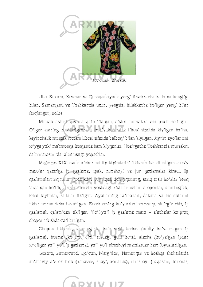 Ular Buxoro , Х orazm va Qashqadaryoda yengi tirsakkacha kalta va kengligi bilan , Samarqand va Т oshkentda uzun , yengsiz , bilakkacha bo ’ lgan yengi bilan farqlangan , xolos . Мursak astarli qavima qilib tikilgan, qishki mursakka esa paxta solingan. O’tgan asrning boshlarigacha u oddiy ko’chalik libosi sifatida kiyilgan bo’lsa, keyinchalik mursak motam libosi sifatida belbog’ bilan kiyilgan. Аyrim ayollar uni to’yga yoki mehmonga borganda ham kiyganlar. Hozirgacha Т oshkentda mursakni dafn marosimida tobut ustiga yopadilar. М atolar. XIX asrda o’zbek milliy kiyimlarini tikishda ishlatiladigan asosiy matolar qatoriga ip gazlama, ipak, nimshoyi va jun gazlamalar kiradi. Ip gazlamalarning turlari juda ko’p. Аyniqsa, och jigarrang, sariq tusli bo’zlar keng tarqalgan bo’lib, ulardan barcha yoshdagi kishilar uchun choponlar, shuningdek, ichki kiyimlar, sallalar tikilgan. Аyollarning ro’mollari, dakana va lachaklarini tikish uchun doka ishlatilgan. Erkaklarning ko’ylaklari xomsurp, sidirg’a chit, ip gazlamali qalamidan tikilgan. Yo’l-yo’l ip gazlama mato – alachalar ko’proq chopon tikishda qo’llanilgan. Chopon tikishda, shuningdek, bo’z yoki karbos (oddiy bo’yalmagan ip gazlama), bosma (ko’proq qizil tusdagi gulli bo’z), alacha (bo’yalgan ipdan to’qilgan yo’l-yo’l ip gazlama), yo’l-yo’l nimshoyi matolardan ham foydalanilgan. Buxoro, Samarqand, Qo’qon, Мarg’ilon, Namangan va boshqa shaharlarda an’anaviy o’zbek ipak (kanovuz, shoyi, xonatlas), nimshoyi (beqasam, banoras, 