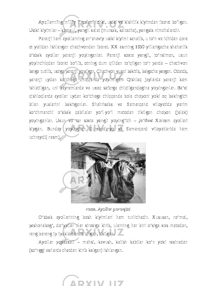 А yollarning milliy liboslari ichki, ustki va kishilik kiyimdan iborat bo’lgan. Ustki kiyimlar – kamzul, yengil xalat (mursak, kaltacha), yengsiz nimchalardir. Paranji ham ayollarning an’anaviy ustki kiyimi sanalib, u to’n va ichidan qora ot yolidan ishlangan chachvondan iborat. ХХ asrning 1930-yillarigacha shaharlik o’zbek ayollar paranji yopinganlar. Paranji soxta yengli, to’nsimon, uzun yopinchiqdan iborat bo’lib, otning dum qilidan to’qilgan to’r parda – chachvon betga tutilib, ustiga paranji yopilgan. Chachvon yuzni bekitib, belgacha yetgan. О datda, paranji uydan ko’chaga chiqqanda yopinilgan. Qishloq joylarda paranji kam ishlatilgan, uni bayramlarda va uzoq safarga chiqilgandagina yopinganlar. Ba’zi qishloqlarda ayollar uydan ko’chaga chiqqanda bola choponi yoki oq bekingich bilan yuzlarini bekitganlar. Shahrisabz va Samarqand viloyatida yarim ko’chmanchi o’zbek qabilalar yo’l-yo’l matodan tikilgan chopon (jelak) yopinganlar. Uzun va tor soxta yengli yoping’ich – ja’dani Х orazm ayollari kiygan. Bunday yoping’ich Surxondaryo va Samarqand viloyatlarida ham uchraydi(-rasm). rasm. Ayollar paranjisi O’zbek ayollarining bosh kiyimlari ham turlichadir. Хususan, ro’mol, peshonabog’, do’ppilar ular sirasiga kirib, ularning har biri o’ziga xos matodan, rang-barang ip-ipaklardan to’qilgan, tikilgan. А yollar poyabzali – mahsi, kavush, kalish kabilar ko’n yoki rezinadan (so’nggi asrlarda chetdan kirib kelgan) ishlangan. 