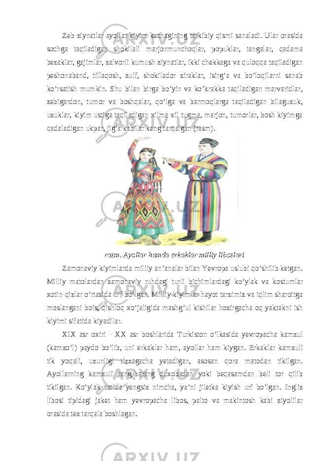 Zeb-ziynatlar ayollar kiyim-kechagining tarkibiy qismi sanaladi. Ular orasida sochga taqiladigan shokilali marjonmunchoqlar, popuklar, tangalar, qadama bezaklar, gajimlar, zalvorli kumush ziynatlar, ikki chekkaga va quloqqa taqiladigan peshonaband, tillaqosh, zulf, shokilador ziraklar, isirg’a va bo’loqilarni sanab ko’rsatish mumkin. Shu bilan birga bo’yin va ko’krakka taqiladigan marvaridlar, zebigardon, tumor va boshqalar, qo’lga va barmoqlarga taqiladigan bilaguzuk, uzuklar, kiyim ustiga taqiladigan xilma-xil tugma, marjon, tumorlar, bosh kiyimga qadaladigan ukpar, jig’a kabilar keng tarqalgan (rasm). rasm. Ayollar hamda erkaklar milliy liboslari Zamonaviy kiyimlarda milliy an’analar bilan Yevropa uslubi qo’shilib ketgan. М illiy matolardan zamonaviy ruhdagi turli bichimlardagi ko ’ ylak va kostumlar xotin - qizlar o ’ rtasida urf bo ’ lgan . М illiy kiyimlar hayot tarzimiz va iqlim sharoitga moslangani bois , qishloq xo ’ jaligida mashg ’ ul kishilar hozirgacha oq yaktakni ish kiyimi sifatida kiyadilar . XIX asr oxiri - XX asr boshlarida Т urkiston o ’ lkasida yevropacha kamzul ( kamzo ’ l ) paydo bo ’ lib , uni erkaklar ham , ayollar ham kiygan . Erkaklar kamzuli tik yoqali , uzunligi tizzagacha yetadigan , asosan qora matodan tikilgan . Ayollarning kamzuli rang-barang duxobadan yoki beqasamdan beli tor qilib tikilgan. Кo’ylak ustida yengsiz nimcha, ya’ni jiletka kiyish urf bo’lgan. Ingliz libosi tipidagi jaket ham yevropacha libos, palto va makintosh kabi ziyolilar orasida tez tarqala boshlagan. 