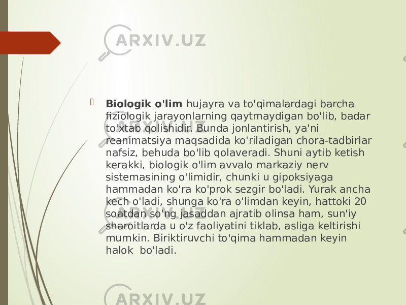  Biologik o&#39;lim hujayra va to&#39;qimalardagi barcha fiziologik jarayonlarning qaytmaydigan bo&#39;lib, badar to&#39;xtab qolishidir. Bunda jonlantirish, ya&#39;ni reanimatsiya maqsadida ko&#39;riladigan chora-tadbirlar nafsiz, behuda bo&#39;lib qolaveradi. Shuni aytib ketish kerakki, biologik o&#39;lim avvalo markaziy nerv sistemasining o&#39;limidir, chunki u gipoksiyaga hammadan ko&#39;ra ko&#39;prok sezgir bo&#39;ladi. Yurak ancha kech o&#39;ladi, shunga ko&#39;ra o&#39;limdan keyin, hattoki 20 soatdan so&#39;ng jasaddan ajratib olinsa ham, sun&#39;iy sharoitlarda u o&#39;z faoliyatini tiklab, asliga keltirishi mumkin. Biriktiruvchi to&#39;qima hammadan keyin halok bo&#39;ladi. 