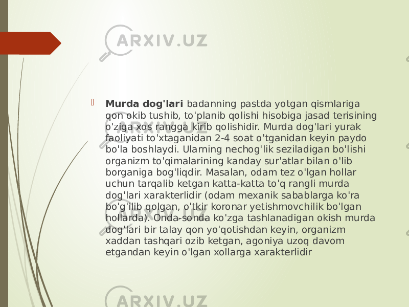  Murda dog&#39;lari badanning pastda yotgan qismlariga qon okib tushib, to&#39;planib qolishi hisobiga jasad terisining o&#39;ziga xos rangga kirib qolishidir. Murda dog&#39;lari yurak faoliyati to&#39;xtaganidan 2-4 soat o&#39;tganidan keyin paydo bo&#39;la boshlaydi. Ularning nechog&#39;lik seziladigan bo&#39;lishi organizm to&#39;qimalarining kanday sur&#39;atlar bilan o&#39;lib borganiga bog&#39;liqdir. Masalan, odam tez o&#39;lgan hollar uchun tarqalib ketgan katta-katta to&#39;q rangli murda dog&#39;lari xarakterlidir (odam mexanik sabablarga ko&#39;ra bo&#39;g&#39;ilib qolgan, o&#39;tkir koronar yetishmovchilik bo&#39;lgan hollarda). Onda-sonda ko&#39;zga tashlanadigan okish murda dog&#39;lari bir talay qon yo&#39;qotishdan keyin, organizm xaddan tashqari ozib ketgan, agoniya uzoq davom etgandan keyin o&#39;lgan xollarga xarakterlidir 