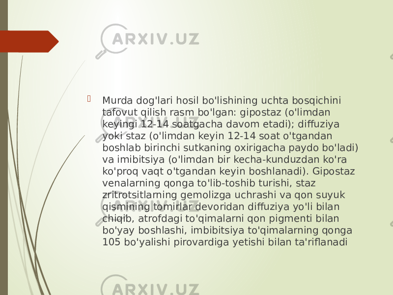  Murda dog&#39;lari hosil bo&#39;lishining uchta bosqichini tafovut qilish rasm bo&#39;lgan: gipostaz (o&#39;limdan keyingi 12-14 soatgacha davom etadi); diffuziya yoki staz (o&#39;limdan keyin 12-14 soat o&#39;tgandan boshlab birinchi sutkaning oxirigacha paydo bo&#39;ladi) va imibitsiya (o&#39;limdan bir kecha-kunduzdan ko&#39;ra ko&#39;proq vaqt o&#39;tgandan keyin boshlanadi). Gipostaz venalarning qonga to&#39;lib-toshib turishi, staz zritrotsitlarning gemolizga uchrashi va qon suyuk qismining tomirlar devoridan diffuziya yo&#39;li bilan chiqib, atrofdagi to&#39;qimalarni qon pigmenti bilan bo&#39;yay boshlashi, imbibitsiya to&#39;qimalarning qonga 105 bo&#39;yalishi pirovardiga yetishi bilan ta&#39;riflanadi 
