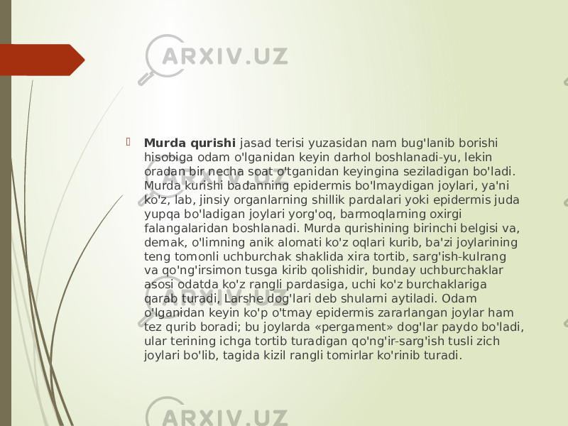  Murda qurishi jasad terisi yuzasidan nam bug&#39;lanib borishi hisobiga odam o&#39;lganidan keyin darhol boshlanadi-yu, lekin oradan bir necha soat o&#39;tganidan keyingina seziladigan bo&#39;ladi. Murda kurishi badanning epidermis bo&#39;lmaydigan joylari, ya&#39;ni ko&#39;z, lab, jinsiy organlarning shillik pardalari yoki epidermis juda yupqa bo&#39;ladigan joylari yorg&#39;oq, barmoqlarning oxirgi falangalaridan boshlanadi. Murda qurishining birinchi belgisi va, demak, o&#39;limning anik alomati ko&#39;z oqlari kurib, ba&#39;zi joylarining teng tomonli uchburchak shaklida xira tortib, sarg&#39;ish-kulrang va qo&#39;ng&#39;irsimon tusga kirib qolishidir, bunday uchburchaklar asosi odatda ko&#39;z rangli pardasiga, uchi ko&#39;z burchaklariga qarab turadi, Larshe dog&#39;lari deb shularni aytiladi. Odam o&#39;lganidan keyin ko&#39;p o&#39;tmay epidermis zararlangan joylar ham tez qurib boradi; bu joylarda «pergament» dog&#39;lar paydo bo&#39;ladi, ular terining ichga tortib turadigan qo&#39;ng&#39;ir-sarg&#39;ish tusli zich joylari bo&#39;lib, tagida kizil rangli tomirlar ko&#39;rinib turadi. 