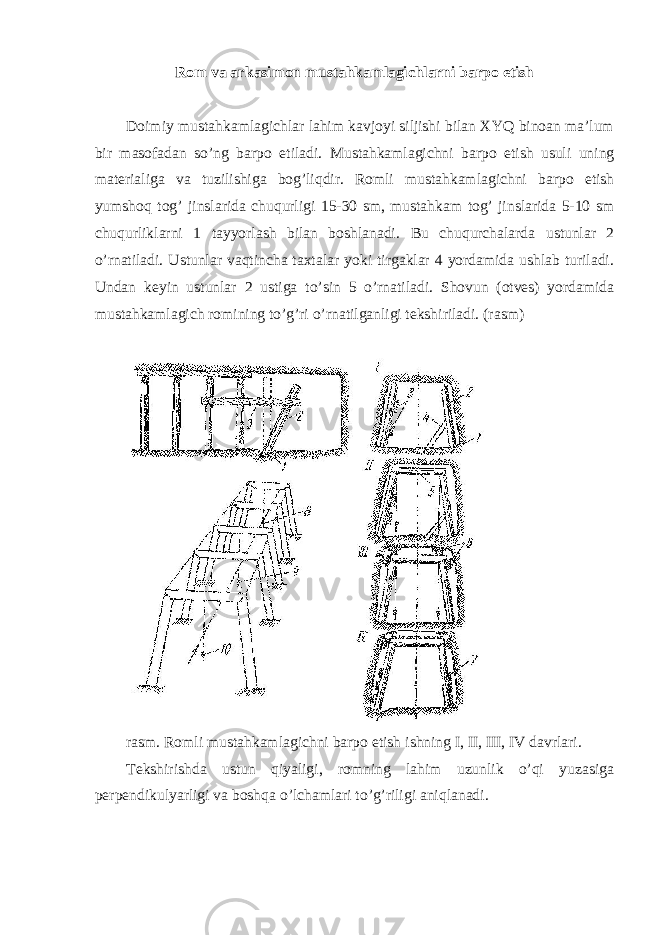 Rom va arkasimon mustahkamlagichlarni barpo etish Doimiy mustahkamlagichlar lahim kavjoyi siljishi bilan XYQ binoan ma’lum bir masofadan so’ng barpo etiladi. Mustahkamlagichni barpo etish usuli uning materialiga va tuzilishiga bog’liqdir. Romli mustahkamlagichni barpo etish yumshoq tog’ jinslarida chuqurligi 15-30 sm, mustahkam tog’ jinslarida 5-10 sm chuqurliklarni 1 tayyorlash bilan boshlanadi. Bu chuqurchalarda ustunlar 2 o’rnatiladi. Ustunlar vaqtincha taxtalar yoki tirgaklar 4 yordamida ushlab turiladi. Undan keyin ustunlar 2 ustiga to’sin 5 o’rnatiladi. Shovun (otves) yordamida mustahkamlagich romining to’g’ri o’rnatilganligi tekshiriladi. (rasm) rasm. Romli mustahkamlagichni barpo etish ishning I, II, III, IV davrlari. Tekshirishda ustun qiyaligi, romning lahim uzunlik o’qi yuzasiga perpendikulyarligi va boshqa o’lchamlari to’g’riligi aniqlanadi. 