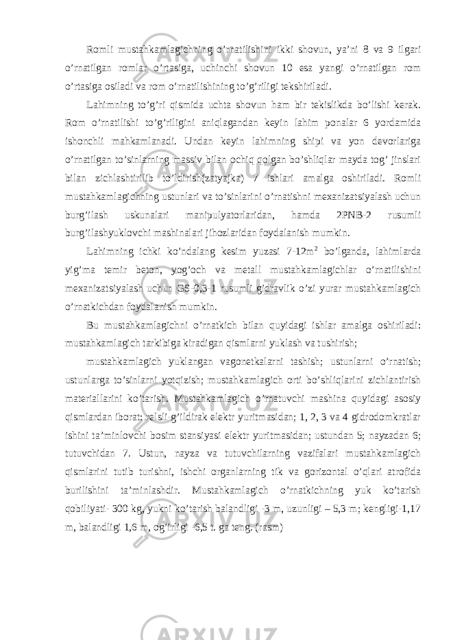 Romli mustahkamlagichning o’rnatilishini ikki shovun, ya’ni 8 va 9 ilgari o’rnatilgan romlar o’rtasiga, uchinchi shovun 10 esa yangi o’rnatilgan rom o’rtasiga osiladi va rom o’rnatilishining to’g’riligi tekshiriladi. Lahimning to’g’ri qismida uchta shovun ham bir tekislikda bo’lishi kerak. Rom o’rnatilishi to’g’riligini aniqlagandan keyin lahim ponalar 6 yordamida ishonchli mahkamlanadi. Undan keyin lahimning shipi va yon devorlariga o’rnatilgan to’sinlarning massiv bilan ochiq qolgan bo’shliqlar mayda tog’ jinslari bilan zichlashtirilib to’ldirish(zatyajka) 7 ishlari amalga oshiriladi. Romli mustahkamlagichning ustunlari va to’sinlarini o’rnatishni mexanizatsiyalash uchun burg’ilash uskunalari manipulyatorlaridan, hamda 2PNB-2 rusumli burg’ilashyuklovchi mashinalari jihozlaridan foydalanish mumkin. Lahimning ichki ko’ndalang kesim yuzasi 7-12m 2 bo’lganda, lahimlarda yig’ma temir beton, yog’och va metall mustahkamlagichlar o’rnatilishini mexanizatsiyalash uchun GS-0,3-1 rusumli gidravlik o’zi yurar mustahkamlagich o’rnatkichdan foydalanish mumkin. Bu mustahkamlagichni o’rnatkich bilan quyidagi ishlar amalga oshiriladi: mustahkamlagich tarkibiga kiradigan qismlarni yuklash va tushirish; mustahkamlagich yuklangan vagonetkalarni tashish; ustunlarni o’rnatish; ustunlarga to’sinlarni yotqizish; mustahkamlagich orti bo’shliqlarini zichlantirish materiallarini ko’tarish. Mustahkamlagich o’rnatuvchi mashina quyidagi asosiy qismlardan iborat: relsli-g’ildirak elektr yuritmasidan; 1, 2, 3 va 4 gidrodomkratlar ishini ta’minlovchi bosim stansiyasi elektr yuritmasidan; ustundan 5; nayzadan 6; tutuvchidan 7. Ustun, nayza va tutuvchilarning vazifalari mustahkamlagich qismlarini tutib turishni, ishchi organlarning tik va gorizontal o’qlari atrofida burilishini ta’minlashdir. Mustahkamlagich o’rnatkichning yuk ko’tarish qobiliyati- 300 kg, yukni ko’tarish balandligi -3 m, uzunligi – 5,3 m; kengligi-1,17 m, balandligi 1,6 m, og’irligi -6,5 t. ga teng. (rasm) 