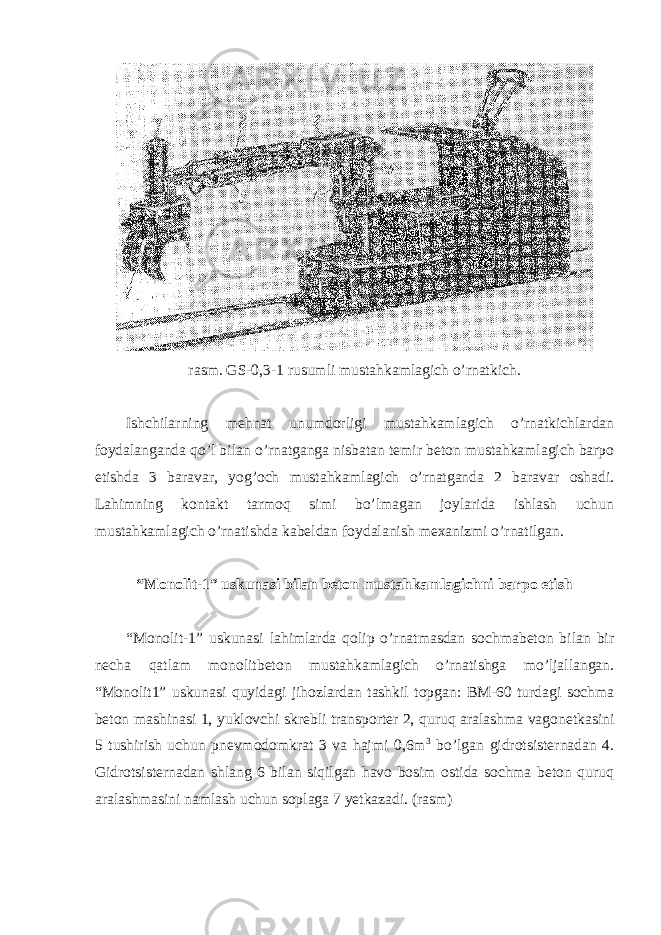 rasm. GS-0,3-1 rusumli mustahkamlagich o’rnatkich. Ishchilarning mehnat unumdorligi mustahkamlagich o’rnatkichlardan foydalanganda qo’l bilan o’rnatganga nisbatan temir beton mustahkamlagich barpo etishda 3 baravar, yog’och mustahkamlagich o’rnatganda 2 baravar oshadi. Lahimning kontakt tarmoq simi bo’lmagan joylarida ishlash uchun mustahkamlagich o’rnatishda kabeldan foydalanish mexanizmi o’rnatilgan. “Monolit-1” uskunasi bilan beton mustahkamlagichni barpo etish “Monolit-1” uskunasi lahimlarda qolip o’rnatmasdan sochmabeton bilan bir necha qatlam monolitbeton mustahkamlagich o’rnatishga mo’ljallangan. “Monolit1” uskunasi quyidagi jihozlardan tashkil topgan: BM-60 turdagi sochma beton mashinasi 1, yuklovchi skrebli transporter 2, quruq aralashma vagonetkasini 5 tushirish uchun pnevmodomkrat 3 va hajmi 0,6m 3 bo’lgan gidrotsisternadan 4. Gidrotsisternadan shlang 6 bilan siqilgan havo bosim ostida sochma beton quruq aralashmasini namlash uchun soplaga 7 yetkazadi. (rasm) 