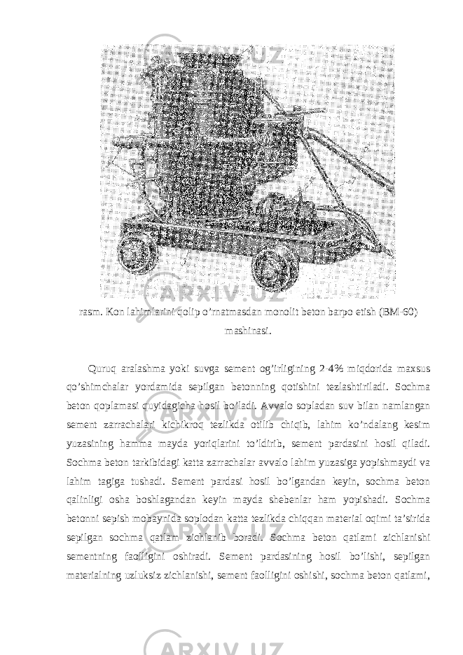 rasm. Kon lahimlarini qolip o’rnatmasdan monolit beton barpo etish (BM-60) mashinasi. Quruq aralashma yoki suvga sement og’irligining 2-4% miqdorida maxsus qo’shimchalar yordamida sepilgan betonning qotishini tezlashtiriladi. Sochma beton qoplamasi quyidagicha hosil bo’ladi. Avvalo sopladan suv bilan namlangan sement zarrachalari kichikroq tezlikda otilib chiqib, lahim ko’ndalang kesim yuzasining hamma mayda yoriqlarini to’ldirib, sement pardasini hosil qiladi. Sochma beton tarkibidagi katta zarrachalar avvalo lahim yuzasiga yopishmaydi va lahim tagiga tushadi. Sement pardasi hosil bo’lgandan keyin, sochma beton qalinligi osha boshlagandan keyin mayda shebenlar ham yopishadi. Sochma betonni sepish mobaynida soplodan katta tezlikda chiqqan material oqimi ta’sirida sepilgan sochma qatlam zichlanib boradi. Sochma beton qatlami zichlanishi sementning faolligini oshiradi. Sement pardasining hosil bo’lishi, sepilgan materialning uzluksiz zichlanishi, sement faolligini oshishi, sochma beton qatlami, 