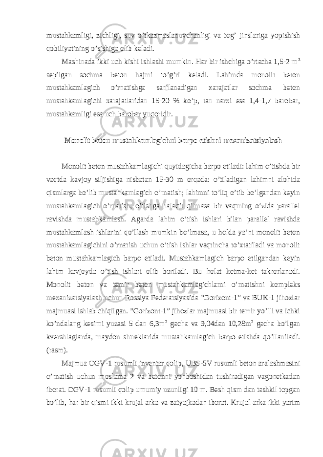 mustahkamligi, zichligi, suv o’tkazmaslanuvchanligi va tog’ jinslariga yopishish qobiliyatining o’sishiga olib keladi. Mashinada ikki uch kishi ishlashi mumkin. Har bir ishchiga o’rtacha 1,5-2 m 3 sepilgan sochma beton hajmi to’g’ri keladi. Lahimda monolit beton mustahkamlagich o’rnatishga sarflanadigan xarajatlar sochma beton mustahkamlagichi xarajatlaridan 15-20 % ko’p, tan narxi esa 1,4-1,7 barobar, mustahkamligi esa uch barobar yuqoridir. Monolit beton mustahkamlagichni barpo etishni mexanizatsiyalash Monolit beton mustahkamlagichi quyidagicha barpo etiladi: lahim o’tishda bir vaqtda kavjoy siljishiga nisbatan 15-30 m orqada: o’tiladigan lahimni alohida qismlarga bo’lib mustahkamlagich o’rnatish; lahimni to’liq o’tib bo’lgandan keyin mustahkamlagich o’rnatish, o’tishga halaqit qilmasa bir vaqtning o’zida parallel ravishda mustahkamlash. Agarda lahim o’tish ishlari bilan parallel ravishda mustahkamlash ishlarini qo’llash mumkin bo’lmasa, u holda ya’ni monolit beton mustahkamlagichini o’rnatish uchun o’tish ishlar vaqtincha to’xtatiladi va monolit beton mustahkamlagich barpo etiladi. Mustahkamlagich barpo etilgandan keyin lahim kavjoyda o’tish ishlari olib boriladi. Bu holat ketma-ket takrorlanadi. Monolit beton va temir beton mustahkamlagichlarni o’rnatishni kompleks mexanizatsiyalash uchun Rossiya Federatsiyasida “Gorizont-1” va BUK-1 jihozlar majmuasi ishlab chiqilgan. “Gorizont-1” jihozlar majmuasi bir temir yo’lli va ichki ko’ndalang kesimi yuzasi 5 dan 6,3m 2 gacha va 9,04dan 10,28m 2 gacha bo’lgan kvershlaglarda, maydon shtreklarida mustahkamlagich barpo etishda qo’llaniladi. (rasm). Majmua OGV-1 rusumli inventar qolip, UBS-5V rusumli beton aralashmasini o’rnatish uchun moslama 2 va betonni yonboshidan tushiradigan vagonetkadan iborat. OGV-1 rusumli qolip umumiy uzunligi 10 m. Besh qism dan tashkil topgan bo’lib, har bir qismi ikki krujal arka va zatyajkadan iborat. Krujal arka ikki yarim 