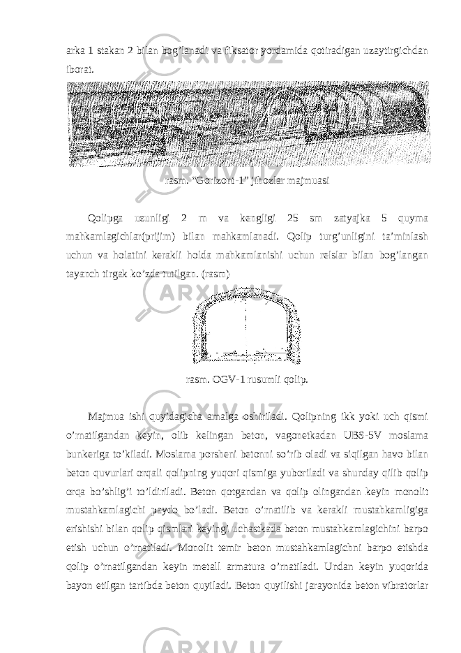 arka 1 stakan 2 bilan bog’lanadi va fiksator yordamida qotiradigan uzaytirgichdan iborat. rasm. “Gorizont-1” jihozlar majmuasi Qolipga uzunligi 2 m va kengligi 25 sm zatyajka 5 quyma mahkamlagichlar(prijim) bilan mahkamlanadi. Qolip turg’unligini ta’minlash uchun va holatini kerakli holda mahkamlanishi uchun relslar bilan bog’langan tayanch tirgak ko’zda tutilgan. (rasm) rasm. OGV-1 rusumli qolip. Majmua ishi quyidagicha amalga oshiriladi. Qolipning ikk yoki uch qismi o’rnatilgandan keyin, olib kelingan beton, vagonetkadan UBS-5V moslama bunkeriga to’kiladi. Moslama porsheni betonni so’rib oladi va siqilgan havo bilan beton quvurlari orqali qolipning yuqori qismiga yuboriladi va shunday qilib qolip orqa bo’shlig’i to’ldiriladi. Beton qotgandan va qolip olingandan keyin monolit mustahkamlagichi paydo bo’ladi. Beton o’rnatilib va kerakli mustahkamligiga erishishi bilan qolip qismlari keyingi uchastkada beton mustahkamlagichini barpo etish uchun o’rnatiladi. Monolit temir beton mustahkamlagichni barpo etishda qolip o’rnatilgandan keyin metall armatura o’rnatiladi. Undan keyin yuqorida bayon etilgan tartibda beton quyiladi. Beton quyilishi jarayonida beton vibratorlar 