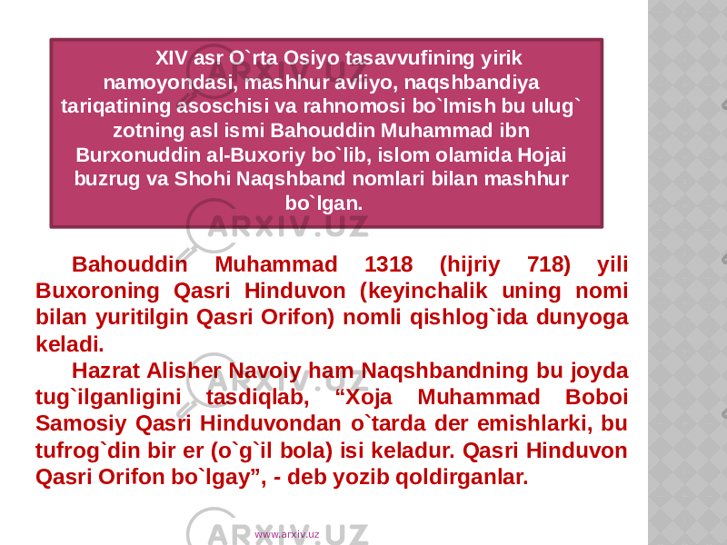 XIV asr O`rta Osiyo tasavvufining yirik namoyondasi, mashhur avliyo, naqshbandiya tariqatining asoschisi va rahnomosi bo`lmish bu ulug` zotning asl ismi Bahouddin Muhammad ibn Burxonuddin al-Buxoriy bo`lib, islom olamida Hojai buzrug va Shohi Naqshband nomlari bilan mashhur bo`lgan. Bahouddin Muhammad 1318 (hijriy 718) yili Buxoroning Qasri Hinduvon (keyinchalik uning nomi bilan yuritilgin Qasri Orifon) nomli qishlog`ida dunyoga keladi. Hazrat Alisher Navoiy ham Naqshbandning bu joyda tug`ilganligini tasdiqlab, “Xoja Muhammad Boboi Samosiy Qasri Hinduvondan o`tarda der emishlarki, bu tufrog`din bir er (o`g`il bola) isi keladur. Qasri Hinduvon Qasri Orifon bo`lgay”, - deb yozib qoldirganlar. www.arxiv.uz 