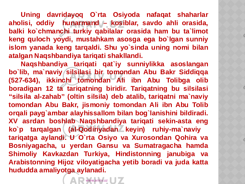 Uning davridayoq O`rta Osiyoda nafaqat shaharlar aholisi, oddiy hunarmand – kosiblar, savdo ahli orasida, balki ko`chmanchi turkiy qabilalar orasida ham bu ta`limot keng quloch yoydi, mustahkam asosga ega bo`lgan sunniy islom yanada keng tarqaldi. Shu yo`sinda uning nomi bilan atalgan Naqshbandiya tariqati shakllandi. Naqshbandiya tariqati qat`iy sunniylikka asoslangan bo`lib, ma`naviy silsilasi bir tomondan Abu Bakr Siddiqqa (527-634), ikkinchi tomondan Ali ibn Abu Tolibga olib boradigan 12 ta tariqatning biridir. Tariqatning bu silsilasi “silsila al-zahab” (oltin silsila) deb atalib, tariqatni ma`naviy tomondan Abu Bakr, jismoniy tomondan Ali ibn Abu Tolib orqali payg`ambar alayhissallom bilan bog`lanishini bildiradi. XV asrdan boshlab Naqshbandiya tariqati sekin-asta eng ko`p tarqalgan (al-Qodiriyadan keyin) ruhiy-ma`naviy tariqatga aylandi. U O`rta Osiyo va Xurosondan Qohira va Bosniyagacha, u yerdan Gansu va Sumatragacha hamda Shimoliy Kavkazdan Turkiya, Hindistonning janubiga va Arabistonning Hijoz viloyatigacha yetib boradi va juda katta hududda amaliyotga aylanadi. www.arxiv.uz 