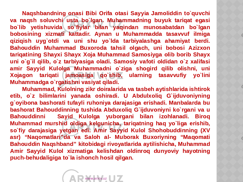 Naqshbandning onasi Bibi Orifa otasi Sayyia Jamoliddin to`quvchi va naqsh soluvchi usta bo`lgan. Muhammadning buyuk tariqat egasi bo`lib yetishuvida so`fiylar bilan yaqindan munosabatdan bo`lgan bobosining xizmati kattadir. Aynan u Muhammadda tasavvuf ilmiga qiziqish uyg`otdi va uni shu yo`lda tarbiyalashga ahamiyat berdi. Bahouddin Muhammad Buxoroda tahsil olgach, uni bobosi Azizxon tariqatining Shayxi Shayx Xoja Muhammad Samosiyga olib borib Shayx uni o`g`il qilib, o`z tarbiyasiga oladi. Samosiy vafoti oldidan o`z xalifasi amir Sayyid Kulolga Muhammadni o`ziga shogird qilib olishni, uni Xojagon tariqati jamoasiga qo`shib, ularning tasavvufiy yo`lini Muhammadga o`rgatishni vasiyat qiladi. Muhammad, Kulolning zikr doiralarida va tasbeh aytishlarida ishtirok etib, o`z bilimlarini yanada oshiradi. U Abdulxoliq G`ijduvoniyning g`oyibona bashorati tufayli ruhoniya darajasiga erishadi. Manbalarda bu bashorat Bahouddinning tushida Abduxoliq G`ijduvoniyni ko`rgani va u Bahouddinni Sayid Kulolga yuborgani bilan izohlanadi. Biroq Muhammad murshid oldiga kelgunicha, tariqatning haq yo`liga erishib, so`fiy darajasiga yetgan edi. Amir Sayyid Kulol Shohobuddinning (XV asr) “Naqomatlari”da va Saloh al- Muborak Buxoriyning “Maqomati Bahouddin Naqshband” kitobidagi rivoyatlarida aytilishicha, Muhammad Amir Sayyid Kulol xizmatiga kelishdan oldinroq dunyoviy hayotning puch-behudaligiga to`la ishonch hosil qilgan. www.arxiv.uz 