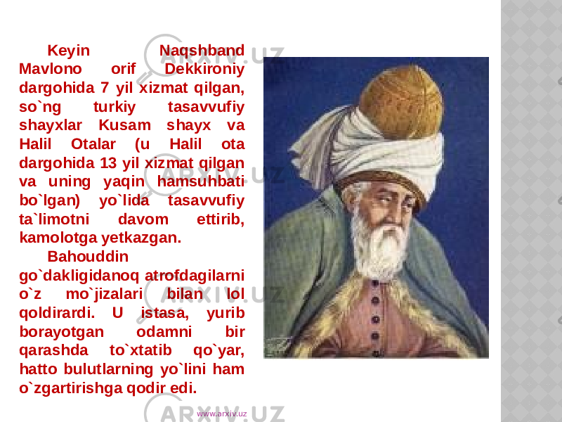 Keyin Naqshband Mavlono orif Dekkironiy dargohida 7 yil xizmat qilgan, so`ng turkiy tasavvufiy shayxlar Kusam shayx va Halil Otalar (u Halil ota dargohida 13 yil xizmat qilgan va uning yaqin hamsuhbati bo`lgan) yo`lida tasavvufiy ta`limotni davom ettirib, kamolotga yetkazgan. Bahouddin go`dakligidanoq atrofdagilarni o`z mo`jizalari bilan lol qoldirardi. U istasa, yurib borayotgan odamni bir qarashda to`xtatib qo`yar, hatto bulutlarning yo`lini ham o`zgartirishga qodir edi. www.arxiv.uz 