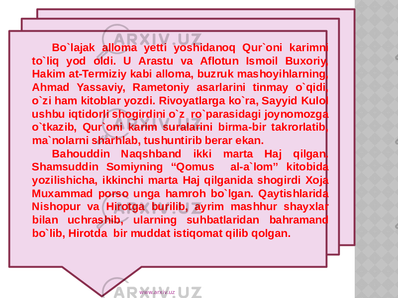 Bo`lajak alloma yetti yoshidanoq Qur`oni karimni to`liq yod oldi. U Arastu va Aflotun Ismoil Buxoriy, Hakim at-Termiziy kabi alloma, buzruk mashoyihlarning, Ahmad Yassaviy, Rametoniy asarlarini tinmay o`qidi, o`zi ham kitoblar yozdi. Rivoyatlarga ko`ra, Sayyid Kulol ushbu iqtidorli shogirdini o`z ro`parasidagi joynomozga o`tkazib, Qur`oni karim suralarini birma-bir takrorlatib, ma`nolarni sharhlab, tushuntirib berar ekan. Bahouddin Naqshband ikki marta Haj qilgan. Shamsuddin Somiyning “Qomus al-a`lom” kitobida yozilishicha, ikkinchi marta Haj qilganida shogirdi Xoja Muxammad porso unga hamroh bo`lgan. Qaytishlarida Nishopur va Hirotga burilib, ayrim mashhur shayxlar bilan uchrashib, ularning suhbatlaridan bahramand bo`lib, Hirotda bir muddat istiqomat qilib qolgan. www.arxiv.uz 