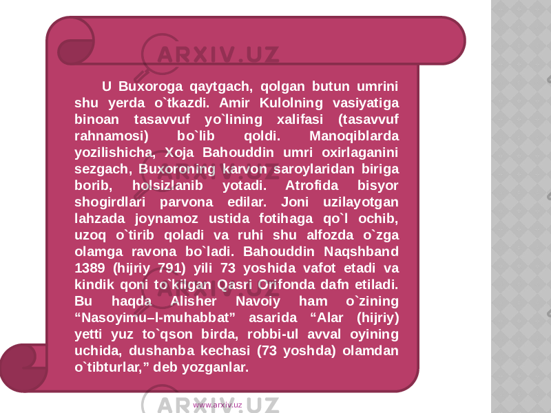 U Buxoroga qaytgach, qolgan butun umrini shu yerda o`tkazdi. Amir Kulolning vasiyatiga binoan tasavvuf yo`lining xalifasi (tasavvuf rahnamosi) bo`lib qoldi. Manoqiblarda yozilishicha, Xoja Bahouddin umri oxirlaganini sezgach, Buxoroning karvon saroylaridan biriga borib, holsizlanib yotadi. Atrofida bisyor shogirdlari parvona edilar. Joni uzilayotgan lahzada joynamoz ustida fotihaga qo`l ochib, uzoq o`tirib qoladi va ruhi shu alfozda o`zga olamga ravona bo`ladi. Bahouddin Naqshband 1389 (hijriy 791) yili 73 yoshida vafot etadi va kindik qoni to`kilgan Qasri Orifonda dafn etiladi. Bu haqda Alisher Navoiy ham o`zining “Nasoyimu–l-muhabbat” asarida “Alar (hijriy) yetti yuz to`qson birda, robbi-ul avval oyining uchida, dushanba kechasi (73 yoshda) olamdan o`tibturlar,” deb yozganlar. www.arxiv.uz 