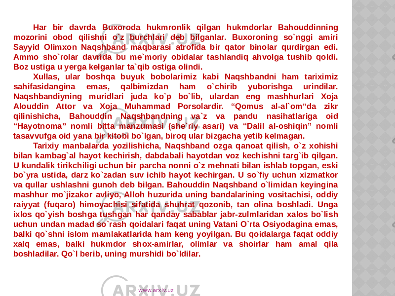 Har bir davrda Buxoroda hukmronlik qilgan hukmdorlar Bahouddinning mozorini obod qilishni o`z burchlari deb bilganlar. Buxoroning so`nggi amiri Sayyid Olimxon Naqshband maqbarasi atrofida bir qator binolar qurdirgan edi. Ammo sho`rolar davrida bu me`moriy obidalar tashlandiq ahvolga tushib qoldi. Boz ustiga u yerga kelganlar ta`qib ostiga olindi. Xullas, ular boshqa buyuk bobolarimiz kabi Naqshbandni ham tariximiz sahifasidangina emas, qalbimizdan ham o`chirib yuborishga urindilar. Naqshbandiyning muridlari juda ko`p bo`lib, ulardan eng mashhurlari Xoja Alouddin Attor va Xoja Muhammad Porsolardir. “Qomus al-al`om”da zikr qilinishicha, Bahouddin Naqshbandning va`z va pandu nasihatlariga oid “Hayotnoma” nomli bitta manzumasi (she`riy asari) va “Dalil al-oshiqin” nomli tasavvufga oid yana bir kitobi bo`lgan, biroq ular bizgacha yetib kelmagan. Tarixiy manbalarda yozilishicha, Naqshband ozga qanoat qilish, o`z xohishi bilan kambag`al hayot kechirish, dabdabali hayotdan voz kechishni targ`ib qilgan. U kundalik tirikchiligi uchun bir parcha nonni o`z mehnati bilan ishlab topgan, eski bo`yra ustida, darz ko`zadan suv ichib hayot kechirgan. U so`fiy uchun xizmatkor va qullar ushlashni gunoh deb bilgan. Bahouddin Naqshband o`limidan keyingina mashhur mo`jizakor avliyo, Alloh huzurida uning bandalarining vositachisi, oddiy raiyyat (fuqaro) himoyachisi sifatida shuhrat qozonib, tan olina boshladi. Unga ixlos qo`yish boshga tushgan har qanday sabablar jabr-zulmlaridan xalos bo`lish uchun undan madad so`rash qoidalari faqat uning Vatani O`rta Osiyodagina emas, balki qo`shni islom mamlakatlarida ham keng yoyilgan. Bu qoidalarga faqat oddiy xalq emas, balki hukmdor shox-amirlar, olimlar va shoirlar ham amal qila boshladilar. Qo`l berib, uning murshidi bo`ldilar. www.arxiv.uz 