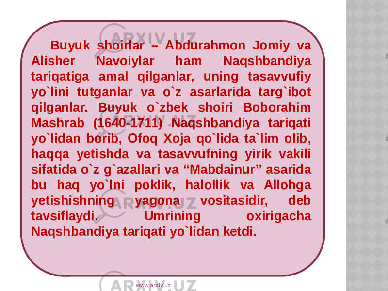 Buyuk shoirlar – Abdurahmon Jomiy va Alisher Navoiylar ham Naqshbandiya tariqatiga amal qilganlar, uning tasavvufiy yo`lini tutganlar va o`z asarlarida targ`ibot qilganlar. Buyuk o`zbek shoiri Boborahim Mashrab (1640-1711) Naqshbandiya tariqati yo`lidan borib, Ofoq Xoja qo`lida ta`lim olib, haqqa yetishda va tasavvufning yirik vakili sifatida o`z g`azallari va “Mabdainur” asarida bu haq yo`lni poklik, halollik va Allohga yetishishning yagona vositasidir, deb tavsiflaydi. Umrining oxirigacha Naqshbandiya tariqati yo`lidan ketdi. www.arxiv.uz 