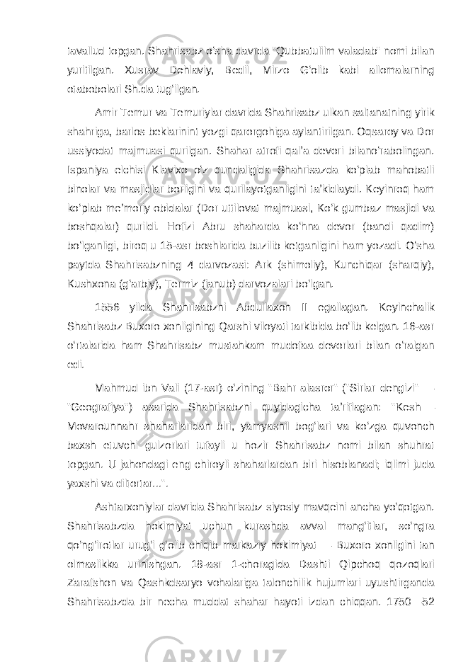 tavallud topgan. Shahrisabz oʻsha davrda &#34;Qubbatulilm valadab&#34; nomi bilan yuritilgan. Xusrav Dehlaviy, Bedil, Mirzo Gʻolib kabi allomalarning otabobolari Sh.da tugʻilgan. Amir Temur va Temuriylar davrida Shahrisabz ulkan saltanatning yirik shahriga, barlos beklarinint yozgi qarorgohiga aylantirilgan. Oqsaroy va Dor ussiyodat majmuasi qurilgan. Shahar atrofi qalʼa devori bilanoʻrabolingan. Ispaniya elchisi Klavixo oʻz qundaligida Shahrisazda koʻplab mahobatli binolar va masjidlar borligini va qurilayotganligini taʼkidlaydi. Keyinroq ham koʻplab meʼmoriy obidalar (Dor uttilovat majmuasi, Koʻk gumbaz masjidi va boshqalar) qurildi. Hofizi Abru shaharda koʻhna devor (bandi qadim) boʻlganligi, biroq u 15-asr boshlarida buzilib ketganligini ham yozadi. Oʻsha paytda Shahrisabzning 4 darvozasi: Ark (shimoliy), Kunchiqar (sharqiy), Kushxona (gʻarbiy), Termiz (janub) darvozalari boʻlgan. 1556 yilda Shahrisabzni Abdullaxon II egallagan. Keyinchalik Shahrisabz Buxoro xonligining Qarshi viloyati tarkibida boʻlib kelgan. 16-asr oʻrtalarida ham Shahrisabz mustahkam mudofaa devorlari bilan oʻralgan edi. Mahmud ibn Vali (17-asr) oʻzining &#34;Bahr alasror&#34; (&#34;Sirlar dengizi&#34; — &#34;Geografiya&#34;) asarida Shahrisabzni quyidagicha taʼriflagan: &#34; Kesh   — Movarounnahr shaharlaridan biri, yamyashil bogʻlari va koʻzga quvonch baxsh etuvchi gulzorlari tufayli u hozir Shahrisabz nomi bilan shuhrat topgan. U jahondagi eng chiroyli shaharlardan biri hisoblanadi; iqlimi juda yaxshi va diltortar...&#34;. Ashtarxoniylar davrida Shahrisabz siyosiy mavqeini ancha yoʻqotgan. Shahrisabzda hokimiyat uchun kurashda avval mangʻitlar, soʻngra qoʻngʻirotlar urugʻi gʻolib chiqib markaziy hokimiyat — Buxoro xonligini tan olmaslikka urinishgan. 18-asr 1-choragida Dashti Qipchoq qozoqlari Zarafshon va Qashkdsaryo vohalariga talonchilik hujumlari uyushtirganda Shahrisabzda bir necha muddat shahar hayoti izdan chiqqan. 1750—52 