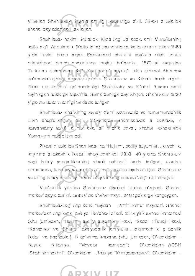 yillardan Shahrisabz Buxoro amirligi tasarrufiga oʻtdi. 18-asr oʻrtalarida shahar qaytadan qad rostlagan. Shahrisabz hokimi Bobobek, Kitob begi Joʻrabek, amir Muzaffarning katta oʻgʻli Abdulmalik (Katta toʻra) boshchiligida katta qoʻshin bilan 1868 yilda ruslar bosib olgan Samarqand shahrini qaytarib olish uchun otlanishgan, ammo chekinishga majbur boʻlganlar. 1870 yil avgustda Turkiston gubernatori K.P. Kaufmannit buyrugʻi bilan general Abramov qoʻmondonligidagi maxsus qoʻshin Shahrisabz va Kitobni bosib olgan. Biroq rus qoʻshini qoʻmondonligi Shahrisabz va Kitobni Buxoro amiri tayinlagan beklarga topshirib, Samarqandga qaytishgan. Shahrisabz 1920 yilgacha Buxoro xonligi tarkibida boʻlgan. Shahrisabz aholisining asosiy qismi savdosotiq va hunarmandchilik bilan shugʻullangan. 18— 19-asrlarda Shahrisabzda 6 darvoza, 7 karvonsaroy va 6 ta madrasa, bir nechta bozor, shahar tashqarisida Namozgoh masjidi bor edi. 20-asr oʻrtalarida Shahrisabz da &#34;Hujum&#34;, badiiy buyumlar, tikuvchilik, keyinroq pillakashlik fkalari ishlay boshladi. 1930—40 ylarda Shahrisabz dagi tarixiy yodgorliklarning ahvoli achinarli holda boʻlgan, ulardan omborxona, turar joy va boshqalar maqsadlarda foydalanilgan. Shahrisabz va uning tarixiy madaniy merosi ataylab keng doirada targʻib qilinmagan. Mustaqillik yillarida Shahrisabz qiyofasi tubdan oʻzgardi. Shahar markazi qayta qurildi. 1996 yilda shahar mayd. 2460 gektarga kengaygan. Shahrisabzdagi eng katta maydon — Amir Temur maydoni. Shahar markazidan eng katta Ipak yoʻli koʻchasi oʻtadi. 11 ta yirik sanoat korxonasi (shu jumladan, &#34;Hujum&#34; badiiy buyumlar f-kasi, &#34;Sado&#34; trikotaj f-kasi, &#34;Konserva&#34; va &#34;Sharob&#34; aksiyadorlik jamiyatlari, toʻqimachilik, pillachilik fkalari va boshqalar), 8 qoʻshma korxona (shu jumladan, Oʻzbekiston— Buyuk Britaniya &#34;Mevalar kamalagi&#34;; Oʻzbekiston—AQSH &#34;Shahinterneshnl&#34;; Oʻzbekiston—Rossiya &#34;Kompasqoqsuv&#34;; Oʻzbekiston— 