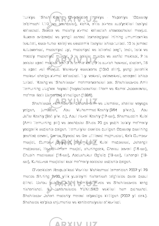 Turkiya &#34;Shahri   Kesh &#34;; Oʻzbekiston—Turkiya— Yaponiya &#34;Oqsaroy toʻqimachi LTD&#34; va boshqalar), kichik, oʻrta biznes subʼyektlari faoliyat koʻrsatadi. Savdo va maishiy xizmat koʻrsatish shoxobchalari mavjud. Buxoro oziqovqat va yengil sanoat texnologiyasi intining umumtexnika fakulteti, kasb-hunar kolleji va akademik litseylar ishlab turibdi. 10 ta jamoat kutubxonasi, madaniyat uyi, madaniyat va istirohat bogʻi, teatr, tarix va moddiy madaniyat muzeyi, 3 ta bolalar musiqa va sanʼat maktabi, 2 ta bolalar sport maktabi bor. 3 ta tennis korti, 3 ta suzish havzasi, stadion, 18 ta sport zali mavjud. Markaziy kasalxona (1050 oʻrin), yangi jarrohlik markazi aholiga xizmat koʻrsatadi. T.y. vokzali, avtovokzal, aeroport ishlab turibdi. &#34; Keshg   va &#34;Shahrisabz&#34; mehmonxonalari bor. Shahrisabzda Amir Temurning ulugʻvor haykali (haykaltaroshlar: Ilhom va Kamol Jabborovlar, meʼmor Botir Usmonov) oʻrnatilgan (1996). Shahrisabz zaminida bir qancha olim va ulamolar, shoirlar voyaga yetgan, jumladan, Abu Muhammad   Keshiy   (964 yilv.e.), Abu Jaʼfar   Keshiy   (951 yilv. e.), Abul Fazoil   Keshiy   (12-asr), Shamsuddin Kulol (Amir Temurning piri) va boshqalar Sh.da 20 ga yaqin tarixiy meʼmoriy yodgorlik saqlanib qolgan. Temuriylar davrida qurilgan Oqsaroy qasrining peshtoq devori, Dor us Siyodat va Dor utTilovat majmualari, Koʻk Gumbaz masjidi, Gumbazi Sayidon, Shamsuddin Kulol maqbarasi, Jahongir maqbarasi, Hazrati Imom masjidi, shuningdek, Chorsu bozori (16-asr), Chubin madrasasi (16-asr), Abdushukur Ogʻaliq (19-asr), Eshonpir (19- asr), Kunduzak masjidlari kabi meʼmoriy obidalar saqlanib qolgan. Oʻzbekiston Respublikasi Vazirlar Mahkamasi tomonidan 2002 yil 29 martda Sh.ning 2700 yillik yubileyini nishonlash toʻgʻrisida qaror qabul qilindi. Ushbu yubiley butun mamlakatimizda va Shahrisabzda keng nishonlandi. Bu tantanalarda YUNESKO vakillari ham qatnashdi. Shahrisabz Jahon madaniy merosi roʻyxatiga kiritilgan (2002 yil dek.). Shaharda koʻplab anjumanlar va konferensiyalar oʻtkaziladi. 