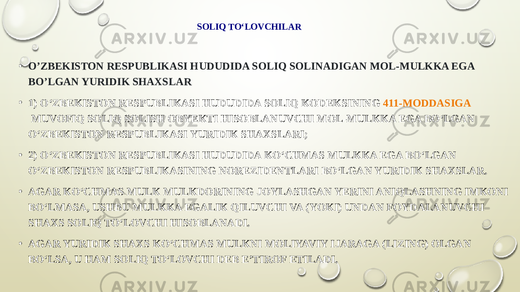 SOLIQ TO‘LOVCHILAR • OʼZBEKISTON RESPUBLIKASI HUDUDIDA SOLIQ SOLINADIGAN MOL-MULKKA EGA BOʼLGAN YURIDIK SHAXSLAR • 1) O‘ZBEKISTON RESPUBLIKASI HUDUDIDA SOLIQ KODEKSINING  411-MODDASIGA  MUVOFIQ SOLIQ SOLISH OBYEKTI HISOBLANUVCHI MOL-MULKKA EGA BO‘LGAN O‘ZBEKISTON RESPUBLIKASI YURIDIK SHAXSLARI; • 2) O‘ZBEKISTON RESPUBLIKASI HUDUDIDA KO‘CHMAS MULKKA EGA BO‘LGAN O‘ZBEKISTON RESPUBLIKASINING NOREZIDENTLARI BO‘LGAN YURIDIK SHAXSLAR. • AGAR KO‘CHMAS MULK MULKDORINING JOYLASHGAN YERINI ANIQLASHNING IMKONI BO‘LMASA, USHBU MULKKA EGALIK QILUVCHI VA (YOKI) UNDAN FOYDALANUVCHI SHAXS SOLIQ TO‘LOVCHI HISOBLANADI. • AGAR YURIDIK SHAXS KO‘CHMAS MULKNI MOLIYAVIY IJARAGA (LIZING) OLGAN BO‘LSA, U HAM SOLIQ TO‘LOVCHI DEB E’TIROF ETILADI. 