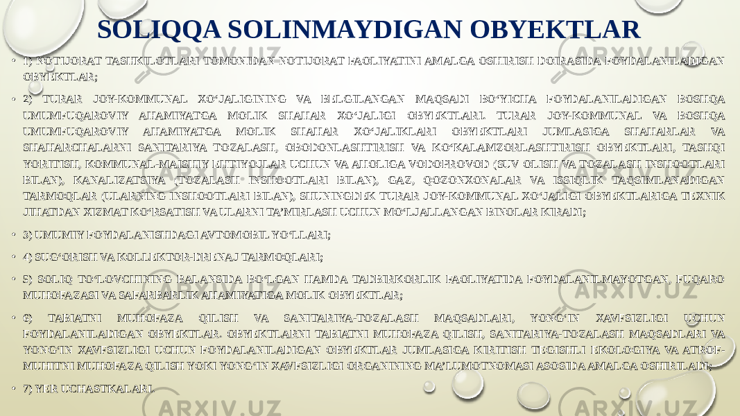 SOLIQQA SOLINMAYDIGAN OBYEKTLAR • 1) NOTIJORAT TASHKILOTLARI TOMONIDAN NOTIJORAT FAOLIYATINI AMALGA OSHIRISH DOIRASIDA FOYDALANILADIGAN OBYEKTLAR; • 2) TURAR JOY-KOMMUNAL XO‘JALIGINING VA BELGILANGAN MAQSADI BO‘YICHA FOYDALANILADIGAN BOSHQA UMUMFUQAROVIY AHAMIYATGA MOLIK SHAHAR XO‘JALIGI OBYEKTLARI. TURAR JOY-KOMMUNAL VA BOSHQA UMUMFUQAROVIY AHAMIYATGA MOLIK SHAHAR XO‘JALIKLARI OBYEKTLARI JUMLASIGA SHAHARLAR VA SHAHARCHALARNI SANITARIYA TOZALASH, OBODONLASHTIRISH VA KO‘KALAMZORLASHTIRISH OBYEKTLARI, TASHQI YORITISH, KOMMUNAL-MAISHIY EHTIYOJLAR UCHUN VA AHOLIGA VODOPROVOD (SUV OLISH VA TOZALASH INSHOOTLARI BILAN), KANALIZATSIYA (TOZALASH INSHOOTLARI BILAN), GAZ, QOZONXONALAR VA ISSIQLIK TAQSIMLANADIGAN TARMOQLAR (ULARNING INSHOOTLARI BILAN), SHUNINGDEK TURAR JOY-KOMMUNAL XO‘JALIGI OBYEKTLARIGA TEXNIK JIHATDAN XIZMAT KO‘RSATISH VA ULARNI TA’MIRLASH UCHUN MO‘LJALLANGAN BINOLAR KIRADI; • 3) UMUMIY FOYDALANISHDAGI AVTOMOBIL YO‘LLARI; • 4) SUG‘ORISH VA KOLLEKTOR-DRENAJ TARMOQLARI; • 5) SOLIQ TO‘LOVCHINING BALANSIDA BO‘LGAN HAMDA TADBIRKORLIK FAOLIYATIDA FOYDALANILMAYOTGAN, FUQARO MUHOFAZASI VA SAFARBARLIK AHAMIYATIGA MOLIK OBYEKTLAR; • 6) TABIATNI MUHOFAZA QILISH VA SANITARIYA-TOZALASH MAQSADLARI, YONG‘IN XAVFSIZLIGI UCHUN FOYDALANILADIGAN OBYEKTLAR. OBYEKTLARNI TABIATNI MUHOFAZA QILISH, SANITARIYA-TOZALASH MAQSADLARI VA YONG‘IN XAVFSIZLIGI UCHUN FOYDALANILADIGAN OBYEKTLAR JUMLASIGA KIRITISH TEGISHLI EKOLOGIYA VA ATROF- MUHITNI MUHOFAZA QILISH YOKI YONG‘IN XAVFSIZLIGI ORGANINING MA’LUMOTNOMASI ASOSIDA AMALGA OSHIRILADI; • 7) YER UCHASTKALARI. 