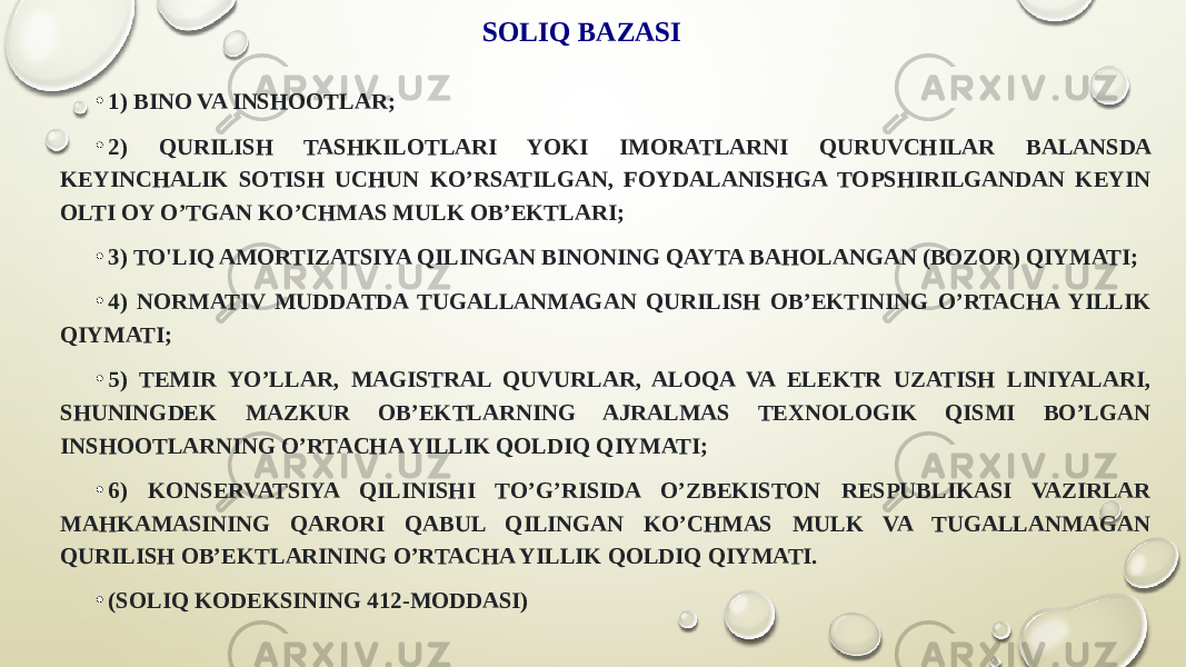 SOLIQ BAZASI • 1) BINO VA INSHOOTLAR;  • 2) QURILISH TASHKILOTLARI YOKI IMORATLARNI QURUVCHILAR BALANSDA KEYINCHALIK SOTISH UCHUN KOʼRSATILGAN, FOYDALANISHGA TOPSHIRILGANDAN KEYIN OLTI OY OʼTGAN KOʼCHMAS MULK OBʼEKTLARI; • 3) TO&#39;LIQ AMORTIZATSIYA QILINGAN BINONING QAYTA BAHOLANGAN (BOZOR) QIYMATI; • 4) NORMATIV MUDDATDA TUGALLANMAGAN QURILISH OBʼEKTINING OʼRTACHA YILLIK QIYMATI; • 5) TEMIR YOʼLLAR, MAGISTRAL QUVURLAR, ALOQA VA ELEKTR UZATISH LINIYALARI, SHUNINGDEK MAZKUR OBʼEKTLARNING AJRALMAS TEXNOLOGIK QISMI BOʼLGAN INSHOOTLARNING OʼRTACHA YILLIK QOLDIQ QIYMATI; • 6) KONSERVATSIYA QILINISHI TOʼGʼRISIDA OʼZBEKISTON RESPUBLIKASI VAZIRLAR MAHKAMASINING QARORI QABUL QILINGAN KOʼCHMAS MULK VA TUGALLANMAGAN QURILISH OBʼEKTLARINING OʼRTACHA YILLIK QOLDIQ QIYMATI. • (SOLIQ KODEKSINING 412-MODDASI) 