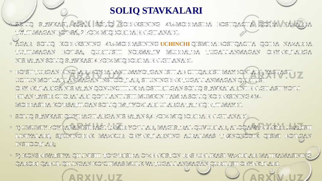 SOLIQ STAVKALARI • SOLIQ STAVKASI, AGAR SOLIQ KODEKSINING 415-MODDASIDA BOSHQACHA QOIDA NAZARDA TUTILMAGAN BO‘LSA, 2 FOIZ MIQDORIDA BELGILANADI. • AGAR SOLIQ KODEKSINING 415-MODDASINING  UCHINCHI QISMIDA  BOSHQACHA QOIDA NAZARDA TUTILMAGAN BO‘LSA, QURILISHI NORMATIV MUDDATDA TUGALLANMAGAN OBYEKTLARGA NISBATAN SOLIQ STAVKASI 4 FOIZ MIQDORIDA BELGILANADI. • BO‘SH TURGAN BINOLAR, FOYDALANILMAYOTGAN ISHLAB CHIQARISH MAYDONLARI, YASHASH UCHUN MO‘LJALLANMAGAN INSHOOTLAR, SHUNINGDEK TUGALLANMAGAN QURILISH OBYEKTLARIGA NISBATAN QONUNCHILIKDA OSHIRILGAN SOLIQ STAVKALARINI BELGILASH YO‘LI BILAN TA’SIR CHORALARI QO‘LLANILISHI MUMKIN HAMDA SOLIQ KODEKSINING 414- MODDASIDA KO‘RSATILGAN SOLIQ IMTIYOZLARI ULARGA TATBIQ ETILMAYDI. • SOLIQ STAVKASI QUYIDAGILARGA NISBATAN 0,4 FOIZ MIQDORIDA BELGILANADI: • 1) UMUMIY FOYDALANISHDAGI TEMIR YO‘LLAR, MAGISTRAL QUVURLAR, ALOQA VA ELEKTR UZATISH LINIYALARI, SHUNINGDEK MAZKUR OBYEKTLARNING AJRALMAS TEXNOLOGIK QISMI BO‘LGAN INSHOOTLAR; • 2) KONSERVATSIYA QILINISHI TO‘G‘RISIDA O‘ZBEKISTON RESPUBLIKASI VAZIRLAR MAHKAMASINING QARORI QABUL QILINGAN KO‘CHMAS MULK VA TUGALLANMAGAN QURILISH OBYEKTLARI. 