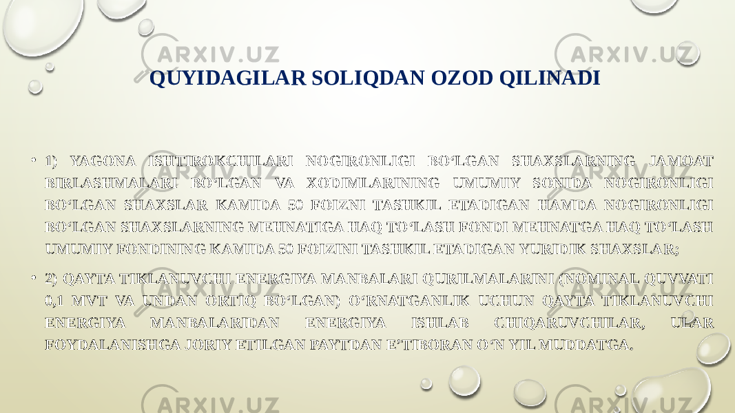 QUYIDAGILAR SOLIQDAN OZOD QILINADI • 1) YAGONA ISHTIROKCHILARI NOGIRONLIGI BO‘LGAN SHAXSLARNING JAMOAT BIRLASHMALARI BO‘LGAN VA XODIMLARINING UMUMIY SONIDA NOGIRONLIGI BO‘LGAN SHAXSLAR KAMIDA 50 FOIZNI TASHKIL ETADIGAN HAMDA NOGIRONLIGI BO‘LGAN SHAXSLARNING MEHNATIGA HAQ TO‘LASH FONDI MEHNATGA HAQ TO‘LASH UMUMIY FONDINING KAMIDA 50 FOIZINI TASHKIL ETADIGAN YURIDIK SHAXSLAR; • 2) QAYTA TIKLANUVCHI ENERGIYA MANBALARI QURILMALARINI (NOMINAL QUVVATI 0,1 MVT VA UNDAN ORTIQ BO‘LGAN) O‘RNATGANLIK UCHUN QAYTA TIKLANUVCHI ENERGIYA MANBALARIDAN ENERGIYA ISHLAB CHIQARUVCHILAR, ULAR FOYDALANISHGA JORIY ETILGAN PAYTDAN E’TIBORAN O‘N YIL MUDDATGA. 