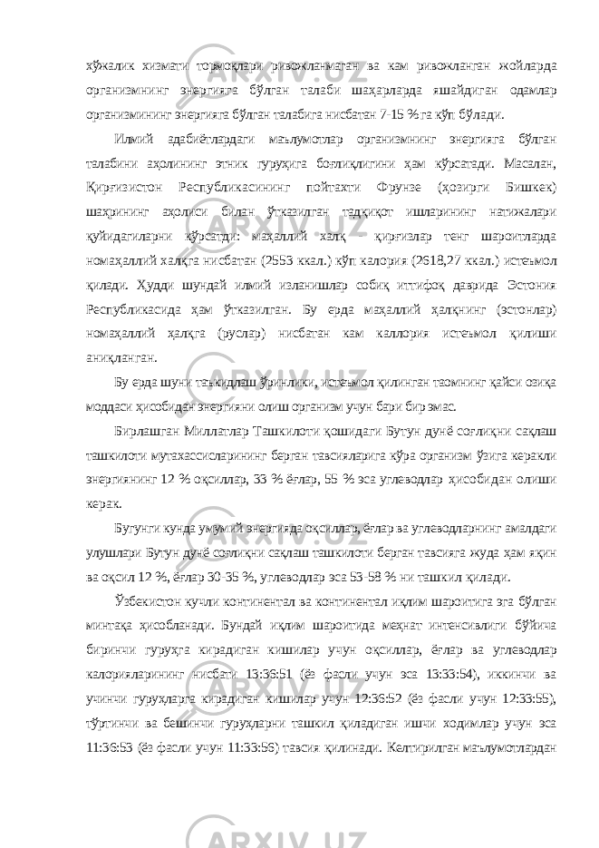 хўжалик хизмати тормоқлари ривожланмаган ва кам ривожланган жойларда организмнинг энергияга бўлган талаби шаҳарларда яшайдиган одамлар организмининг энергияга бўлган талабига нисбатан 7-15 % га кўп бўлади. Илмий адабиётлардаги маълумотлар организмнинг энергияга бўлган талабини аҳолининг этник гуруҳига боғлиқлигини ҳам кўрсатади. Масалан, Қирғизистон Республикасининг пойтахти Фрунзе (ҳозирги Бишкек) шаҳрининг аҳолиси билан ўтказилган тадқиқот ишларининг натижалари қуйидагиларни кўрсатди: маҳаллий халқ - қирғизлар тенг шароитларда номаҳаллий халқга нисбатан (2553 ккал.) кўп калория (2618,27 ккал.) истеъмол қилади. Ҳудди шундай илмий изланишлар собиқ иттифоқ даврида Эстония Республикасида ҳам ўтказилган. Бу ерда маҳаллий ҳалқнинг (эстонлар) номаҳаллий ҳалқга (руслар) нисбатан кам каллория истеъмол қилиши аниқланган. Бу ерда шуни таъкидлаш ўринлики, истеъмол қилинган таомнинг қайси озиқа моддаси ҳисобидан энергияни олиш организм учун бари бир эмас. Бирлашган Миллатлар Ташкилоти қошидаги Бутун дунё соғлиқни сақлаш ташкилоти мутахассисларининг берган тавсияларига кўра организм ўзига керакли энергиянинг 12 % оқсиллар, 33 % ёғлар, 55 % эса углеводлар ҳисобидан олиши керак. Бугунги кунда умумий энергияда оқсиллар, ёғлар ва углеводларнинг амалдаги улушлари Бутун дунё соғлиқни сақлаш ташкилоти берган тавсияга жуда ҳам яқин ва оқсил 12 %, ёғлар 30-35 %, углеводлар эса 53-58 % ни ташкил қилади. Ўзбекистон кучли континентал ва континентал иқлим шароитига эга бўлган минтақа ҳисобланади. Бундай иқлим шароитида меҳнат интенсивлиги бўйича биринчи гуруҳга кирадиган кишилар учун оқсиллар, ёғлар ва углеводлар калорияларининг нисбати 13:36:51 (ёз фасли учун эса 13:33:54), иккинчи ва учинчи гуруҳларга кирадиган кишилар учун 12:36:52 (ёз фасли учун 12:33:55), тўртинчи ва бешинчи гуруҳларни ташкил қиладиган ишчи ходимлар учун эса 11:36:53 (ёз фасли учун 11:33:56) тавсия қилинади. Келтирилган маълумотлардан 