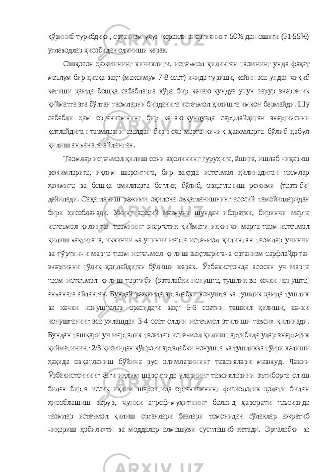 кўриниб турибдики, организм учун керакли энергиянинг 50% дан ошиғи (51-55%) углеводлар ҳисобидан олиниши керак. Ошқозон ҳажмининг кичиклиги, истеъмол қилинган таомнинг унда фақат маълум бир қисқа вақт (максимум 7-8 соат) ичида туриши, кейин эса ундан чиқиб кетиши ҳамда бощқа сабабларга кўра бир кечаю-кундуз учун зарур энергетик қийматга эга бўлган таомларни бирданига истеъмол қилишга имкон бермайди. Шу сабабли ҳам организмнинг бир кечаю-кундузда сарфлайдиган энергиясини қоплайдиган таомларни азалдан бир неча марта кичик ҳажмларга бўлиб қабул қилиш анъанага айланган. Таомлар истеъмол қилиш сони аҳолининг гуруҳига, ёшига, ишлаб чиқариш режимларига, иқлим шароитига, бир вақтда истеъмол қилинадиган таомлар ҳажмига ва бошқа омилларга боғлиқ бўлиб, овқатланиш режими (тартиби) дейилади. Оақатланиш режими оқилона овқатланишнинг асосий тамойилларидан бири ҳисобланади. Унинг асосий мазмуни шундан иборатки, биринчи марта истеъмол қилинган таомнинг энергетик қиймати иккинчи марта таом истеъмол қилиш вақтигача, иккинчи ва учинчи марта истеъмол қилинган таомлар учинчи ва тўртинчи марта таом истеъмол қилиш вақтларигача организм сарфлайдиган энергияни тўлиқ қоплайдиган бўлиши керак. Ўзбекистонда асосан уч марта таом истеъмол қилиш тартиби (эрталабки нонушта, тушлик ва кечки нонушта) анъанага айланган. Бундай режимда эрталабки нонушта ва тушлик ҳамда тушлик ва кечки нонушталар орасидаги вақт 5-6 соатни ташкил қилиши, кечки нонуштанинг эса ухлашдан 3-4 соат олдин истеъмол этилиши тавсия қилинади. Бундан ташқари уч марталик таомлар истеъмол қилиш тартибида улар энергетик қийматининг 2/3 қисмидан кўпроғи эрталабки нонушта ва тушликка тўғри келиши ҳақида овқатланиш бўйича рус олимларининг тавсиялари мавжуд. Лекин Ўзбекистоннинг ёзги иқлим шароитида уларнинг тавсияларини эътиборга олиш билан бирга иссиқ иқлим шароитида организмнинг физиологик ҳолати билан ҳисоблашиш зарур, чунки атроф-муҳитнинг баланд ҳарорати таъсирида таомлар истеъмол қилиш органлари безлари томонидан сўлаклар ажратиб чиқариш қобилияти ва моддалар алмашуви сустлашиб кетади. Эрталабки ва 