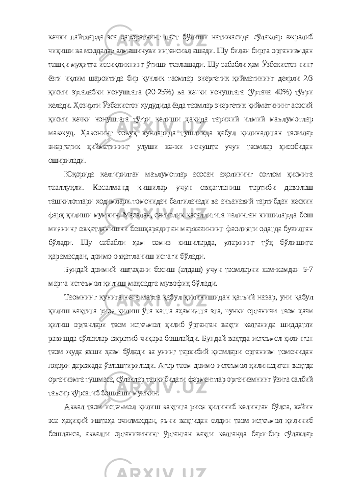 кечки пайтларда эса ҳароратнинг паст бўлиши натижасида сўлаклар ажралиб чиқиши ва моддалар алмашинуви интенсивл ашади. Шу билан бирга организмдан ташқи муҳитга иссиқликнинг ўтиши тезлашади. Шу сабабли ҳам Ўзбекистоннинг ёзги иқлим шароитида бир кунлик таомлар энергетик қийматининг деярли 2/3 қисми эрталабки нонуштага (20-25%) ва кечки нонуштага (ўртача 40%) тўғри келади. Ҳозирги Ўзбекистон ҳудудида ёзда таомлар энергетик қийматининг асосий қисми кечки нонуштага тўғри келиши ҳакида тарихий илмий маълумотлар мавжуд. Ҳавонинг совуқ кунларида тушликда қабул қилинадиган таомлар энергетик қийматининг улуши кечки нонушта учун таомлар ҳисобидан оширилади. Юқорида келтирилган маълумотлар асосан аҳолининг соғлом қисмига тааллуқли. Касалманд кишилар учун овқатланиш тартиби даволаш ташкилотлари ходимлари томонидан белгиланади ва анъанавий тартибдан кескин фарқ қилиши мумкин. Масалан, семизлик касаллигига чалинган кишиларда бош миянинг овқатланишни бошқарадиган марказининг фаолияти одатда бузилган бўлади. Шу сабабли ҳам семиз кишиларда, уларнинг тўқ бўлишига қарамасдан, доимо овқатланиш истаги бўлади. Бундай доимий иштаҳани босиш (алдаш) учун таомларни кам-камдан 6-7 марта истеъмол қилиш мақсадга мувофиқ бўлади. Таомнинг кунига неча марта қабул қилинишидан қатъий назар, уни қабул қилиш вақтига риоя қилиш ўта катта аҳамиятга эга, чунки организм таом ҳазм қилиш органлари таом истеъмол қилиб ўрганган вақти келганида шиддатли равишда сўлаклар ажратиб чиқара бошлайди. Бундай вақтда истеъмол қилинган таом жуда яхши ҳазм бўлади ва унинг таркибий қисмлари организм томонидан юқори даражада ўзлаштирилади. Агар таом доимо истеъмол қилинадиган вақтда организмга тушмаса, сўлаклар таркибидаги ферментлар организмнинг ўзига салбий таъсир кўрсатиб бошлаши мумкин. Аввал таом истеъмол қилиш вақтига риоя қилиниб келинган бўлса, кейин эса ҳақиқий иштаҳа очилмасдан, яъни вақтидан олдин таом истеъмол қилиниб бошланса, аввалги организмнинг ўрганган вақти келганда бари-бир сўлаклар 