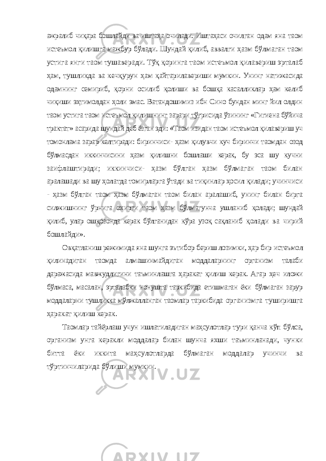 ажралиб чиқара бошлайди ва иштаҳа очилади. Иштаҳаси очилган одам яна таом истеъмол қилишга мажбур бўлади. Шундай қилиб, аввалги ҳазм бўлмаган таом устига янги таом тушаверади. Тўқ қоринга таом истеъмол қилавериш эрталаб ҳам, тушликда ва кечқурун ҳам қайтарилавериши мумкин. Унинг натижасида одамнинг семириб, қорни осилиб қолиши ва бошқа касалликлар ҳам келиб чиқиши эҳтимолдан ҳоли эмас. Ватандошимиз ибн Сино бундан минг йил олдин таом устига таом истеъмол қилишнинг зарари тўғрисида ўзининг «Гигиена бўйича трактат» асарида шундай деб ёзган эди: «Таом изидан таом истеъмол қилавериш уч томонлама зарар келтиради: биринчиси- ҳазм қилувчи куч биринчи таомдан озод бўлмасдан иккинчисини ҳазм қилишни бошлаши керак, бу эса шу кучни заифлаштиради; иккинчиси- ҳазм бўлган ҳазм бўлмаган таом билан аралашади ва шу ҳолатда томирларга ўтади ва тиқинлар ҳосил қилади; учинчиси - ҳазм бўлган таом ҳазм бўлмаган таом билан аралашиб, унинг билан бирга силжишнинг ўрнига охирги таом ҳазм бўлмагунча ушланиб қолади; шундай қилиб, улар ошқозонда керак бўлганидан кўра узоқ сақланиб қолади ва чирий бошлайди». Овқатланиш режимида яна шунга эътибор бериш лозимки, ҳар бир истеъмол қилинадиган таомда алмашинмайдиган моддаларнинг организм талаби даражасида мавжудлигини таъминлашга ҳаракат қилиш керак. Агар ҳеч иложи бўлмаса, масалан, эрталабки нонушта таркибида етишмаган ёки бўлмаган зарур моддаларни тушликка мўлжалланган таомлар таркибида организмга туширишга ҳаракат қилиш керак. Таомлар тайёрлаш учун ишлатиладиган маҳсулотлар тури қанча кўп бўлса, организм унга керакли моддалар билан шунча яхши таъминланади, чунки битта ёки иккита маҳсулотларда бўлмаган моддалар учинчи ва тўртинчиларида бўлиши мумкин. 