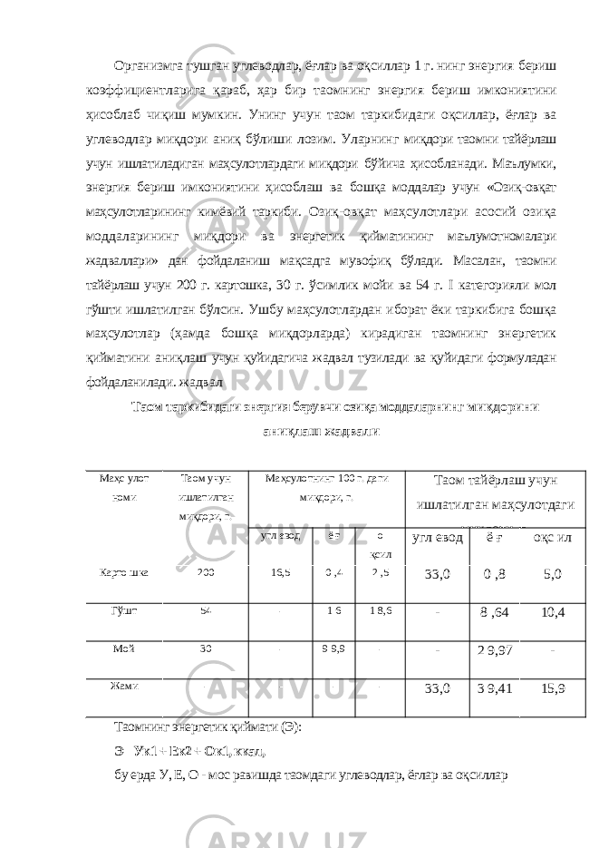 Организмга тушган углеводлар, ёғлар ва оқсиллар 1 г. нинг энергия бериш коэффициентларига қараб, ҳар бир таомнинг энергия бериш имкониятини ҳисоблаб чиқиш мумкин. Унинг учун таом таркибидаги оқсиллар, ёғлар ва углеводлар миқдори аниқ бўлиши лозим. Уларнинг миқдори таомни тайёрлаш учун ишлатиладиган маҳсулотлардаги миқдори бўйича ҳисобланади. Маълумки, энергия бериш имкониятини ҳисоблаш ва бошқа моддалар учун «Озиқ-овқат маҳсулотларининг кимёвий таркиби. Озиқ-овқат маҳсулотлари асосий озиқа моддаларининг миқдори ва энергетик қийматининг маълумотномалари жадваллари» дан фойдаланиш мақсадга мувофиқ бўлади. Масалан, таомни тайёрлаш учун 200 г. картошка, 30 г. ўсимлик мойи ва 54 г. I категорияли мол гўшти ишлатилган бўлсин. Ушбу маҳсулотлардан иборат ёки таркибига бошқа маҳсулотлар (ҳамда бошқа миқдорларда) кирадиган таомнинг энергетик қийматини аниқлаш учун қуйидагича жадвал тузилади ва қуйидаги формуладан фойдаланилади. жадвал Таом таркибидаги энергия берувчи озиқа моддаларнинг миқдорини аниқлаш жадвали Маҳс улот номи Таом учун ишлатилган миқдори, г. Маҳсулотнинг 100 г. даги миқдори, г. Таом тайёрлаш учун ишлатилган маҳсулотдаги миқдори, г. угл евод ё ғ о қсил угл евод ё ғ оқс ил Карто шка 200 16,5 0 ,4 2 ,5 33,0 0 ,8 5,0 Гўшт 54 - 1 6 1 8,6 - 8 ,64 10,4 Мой 30 - 9 9,9 - - 2 9,97 - Жами - - - - 33,0 3 9,41 15,9 Таомнинг энергетик қиймати (Э): Э= Ук1 + Ек2 + Ок1, ккал, бу ерда У, Е, О - мос равишда таомдаги углеводлар, ёғлар ва оқсиллар 