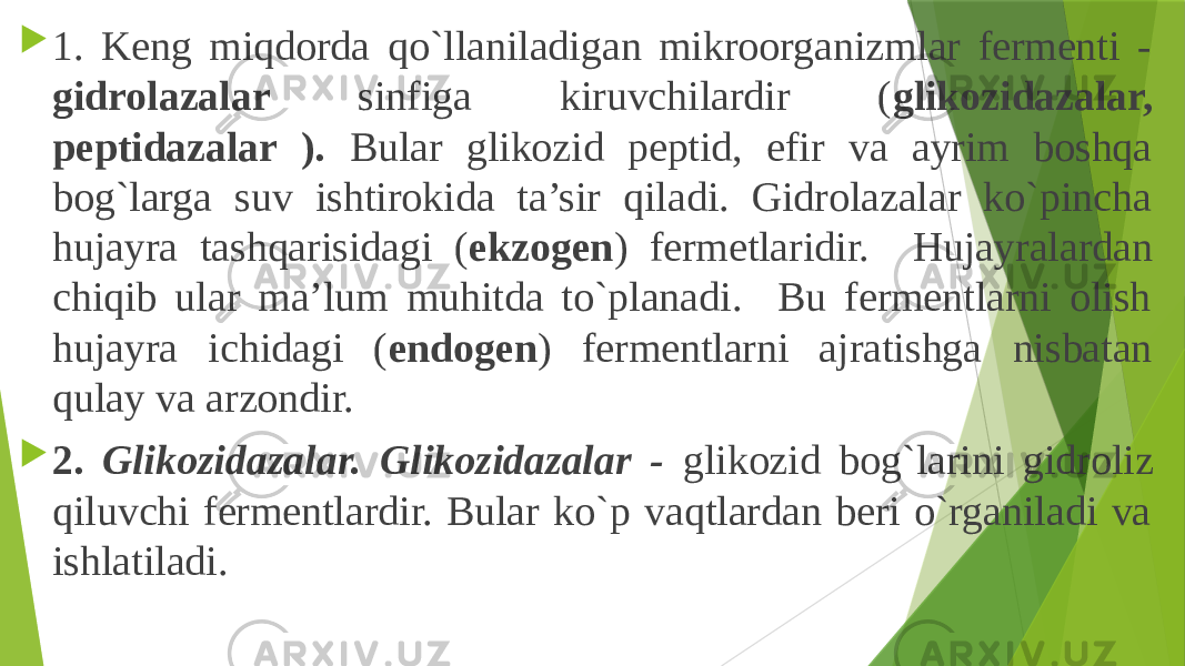  1. Keng miqdorda qo`llaniladigan mikroorganizmlar fermenti - gidrolazalar sinfiga kiruvchilardir ( glikozidazalar, peptidazalar ). Bular glikozid peptid, efir va ayrim boshqa bog`larga suv ishtirokida ta’sir qiladi. Gidrolazalar ko`pincha hujayra tashqarisidagi ( ekzogen ) fermetlaridir. Hujayralardan chiqib ular ma’lum muhitda to`planadi. Bu fermentlarni olish hujayra ichidagi ( endogen ) fermentlarni ajratishga nisbatan qulay va arzondir.  2. Glikozidazalar. Glikozidazalar - glikozid bog`larini gidroliz qiluvchi fermentlardir. Bular ko`p vaqtlardan beri o`rganiladi va ishlatiladi. 