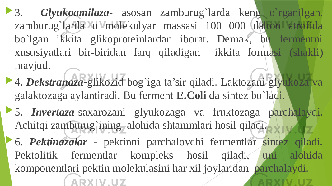  3. Glyukoamilaza- asosan zamburug`larda keng o`rganilgan . zamburug`larda u molekulyar massasi 100 000 dalton atrofida bo`lgan ikkita glikoproteinlardan iborat. Demak, bu fermentni xususiyatlari bir-biridan farq qiladigan ikkita formasi (shakli) mavjud.  4. Dekstranaza- glikozid bog`iga ta’sir qiladi. Laktozani glyukoza va galaktozaga aylantiradi. Bu ferment E.Coli da sintez bo`ladi.  5. Invertaza - saxarozani glyukozaga va fruktozaga parchalaydi. Achitqi zamburug`ining alohida shtammlari hosil qiladi.  6. Pektinazalar - pektinni parchalovchi fermentlar sintez qiladi. Pektolitik fermentlar kompleks hosil qiladi, uni alohida komponentlari pektin molekulasini har xil joylaridan parchalaydi. 