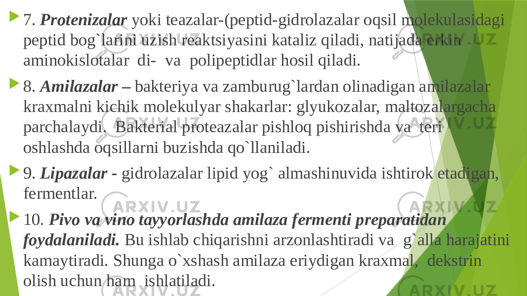  7. Protenizalar yoki teazalar-(peptid-gidrolazalar oqsil molekulasidagi peptid bog`larini uzish reaktsiyasini kataliz qiladi, natijada erkin aminokislotalar di- va polipeptidlar hosil qiladi.  8. Amilazalar – bakteriya va zamburug`lardan olinadigan amilazalar kraxmalni kichik molekulyar shakarlar: glyukozalar, maltozalargacha parchalaydi. Bakterial proteazalar pishloq pishirishda va teri oshlashda oqsillarni buzishda qo`llaniladi.  9. Lipazalar - gidrolazalar lipid yog` almashinuvida ishtirok etadigan, fermentlar.  10. Pivo va vino tayyorlashda amilaza fermenti preparatidan foydalaniladi. Bu ishlab chiqarishni arzonlashtiradi va g`alla harajatini kamaytiradi. Shunga o`xshash amilaza eriydigan kraxmal, dekstrin olish uchun ham ishlatiladi. 