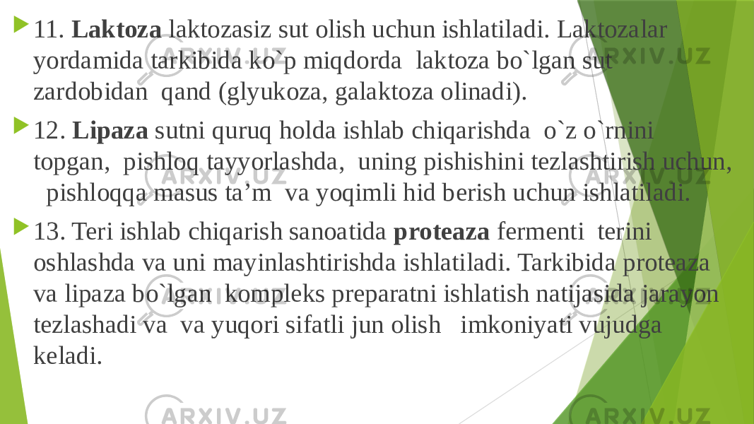  11. Laktoza laktozasiz sut olish uchun ishlatiladi. Laktozalar yordamida tarkibida ko`p miqdorda laktoza bo`lgan sut zardobidan qand (glyukoza, galaktoza olinadi).  12. Lipaza sutni quruq holda ishlab chiqarishda o`z o`rnini topgan, pishloq tayyorlashda, uning pishishini tezlashtirish uchun, pishloqqa masus ta’m va yoqimli hid berish uchun ishlatiladi.  13. Teri ishlab chiqarish sanoatida proteaza fermenti terini oshlashda va uni mayinlashtirishda ishlatiladi. Tarkibida proteaza va lipaza bo`lgan kompleks preparatni ishlatish natijasida jarayon tezlashadi va va yuqori sifatli jun olish imkoniyati vujudga keladi. 